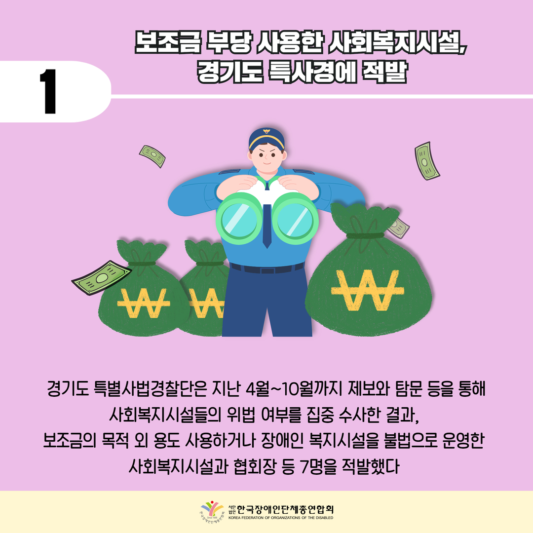 보조금 부당 사용한 사회복지시설, 경기도 특사경에 적발 / 경기도 특별사법경찰단은 지난 4월~10월까지 제보와 탐문 등을 통해 사회복지시설들의 위법 여부를 집중 수사한 결과,  보조금의 목적 외 용도 사용하거나 장애인 복지시설을 불법으로 운영한  사회복지시설과 협회장 등 7명을 적발했다 
