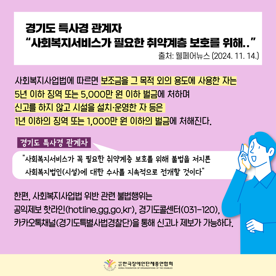 경기도 특사경 관계자  “사회복지서비스가 필요한 취약계층 보호를 위해../ "사회복지사업법에 따르면 보조금을 그 목적 외의 용도에 사용한 자는 5년 이하 징역 또는 5,000만 원 이하 벌금에 처하며 신고를 하지 않고 시설을 설치·운영한 자 등은  1년 이하의 징역 또는 1,000만 원 이하의 벌금에 처해진다. 경기도 특사경 관계자 : “사회복지서비스가 꼭 필요한 취약계층 보호를 위해 불법을 저지른   사회복지법인(시설)에 대한 수사를 지속적으로 전개할 것이다” 한편, 사회복지사업법 위반 관련 불법행위는  공익제보 핫라인(hotline.gg.go.kr), 경기도콜센터(031-120), 카카오톡채널(경기도특별사법경찰단)을 통해 신고나 제보가 가능하다.