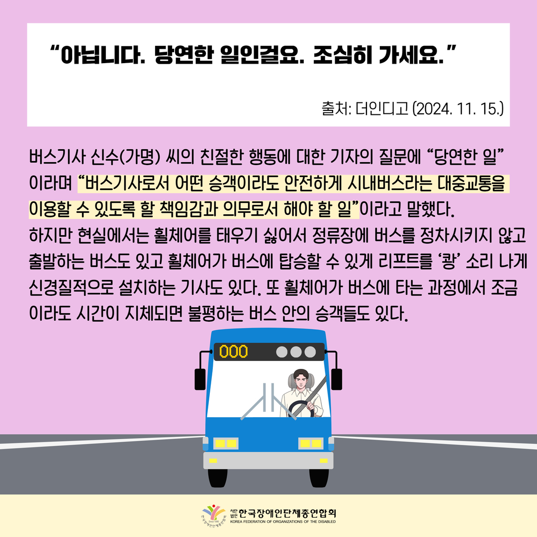 “아닙니다. 당연한 일인걸요. 조심히 가세요.”/버스기사 신수(가명) 씨의 친절한 행동에 대한 기자의 질문에 “당연한 일” 이라며 “버스기사로서 어떤 승객이라도 안전하게 시내버스라는 대중교통을  이용할 수 있도록 할 책임감과 의무로서 해야 할 일”이라고 말했다. 하지만 현실에서는 휠체어를 태우기 싫어서 정류장에 버스를 정차시키지 않고출발하는 버스도 있고 휠체어가 버스에 탑승할 수 있게 리프트를 ‘쾅’ 소리 나게신경질적으로 설치하는 기사도 있다. 또 휠체어가 버스에 타는 과정에서 조금이라도 시간이 지체되면 불평하는 버스 안의 승객들도 있다.