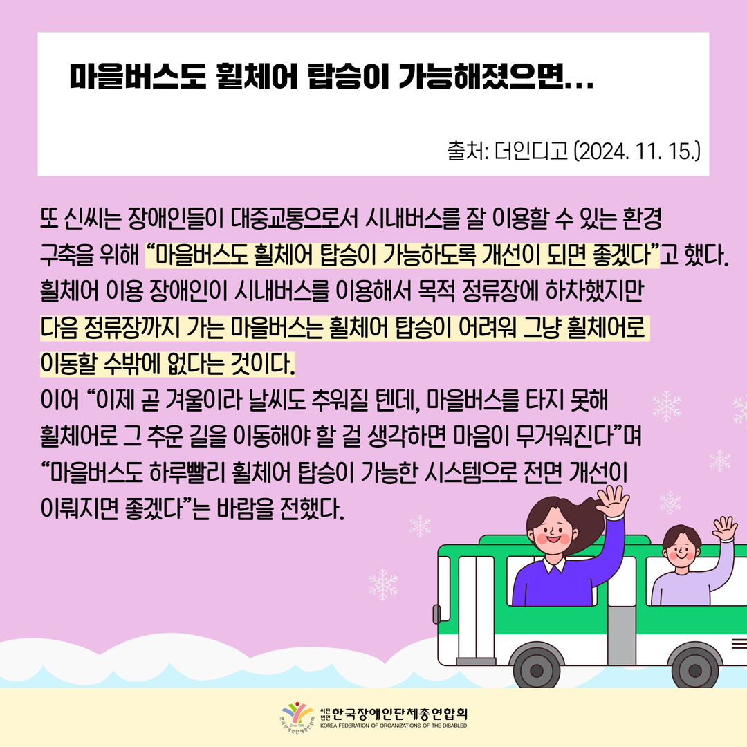 마을버스도 휠체어 탑승이 가능해졌으면... / 또 신씨는 장애인들이 대중교통으로서 시내버스를 잘 이용할 수 있는 환경  구축을 위해 “마을버스도 휠체어 탑승이 가능하도록 개선이 되면 좋겠다”고 했다.  휠체어 이용 장애인이 시내버스를 이용해서 목적 정류장에 하차했지만  다음 정류장까지 가는 마을버스는 휠체어 탑승이 어려워 그냥 휠체어로  이동할 수밖에 없다는 것이다. 이어 “이제 곧 겨울이라 날씨도 추워질 텐데, 마을버스를 타지 못해  휠체어로 그 추운 길을 이동해야 할 걸 생각하면 마음이 무거워진다”며 “마을버스도 하루빨리 휠체어 탑승이 가능한 시스템으로 전면 개선이  이뤄지면 좋겠다”는 바람을 전했다.