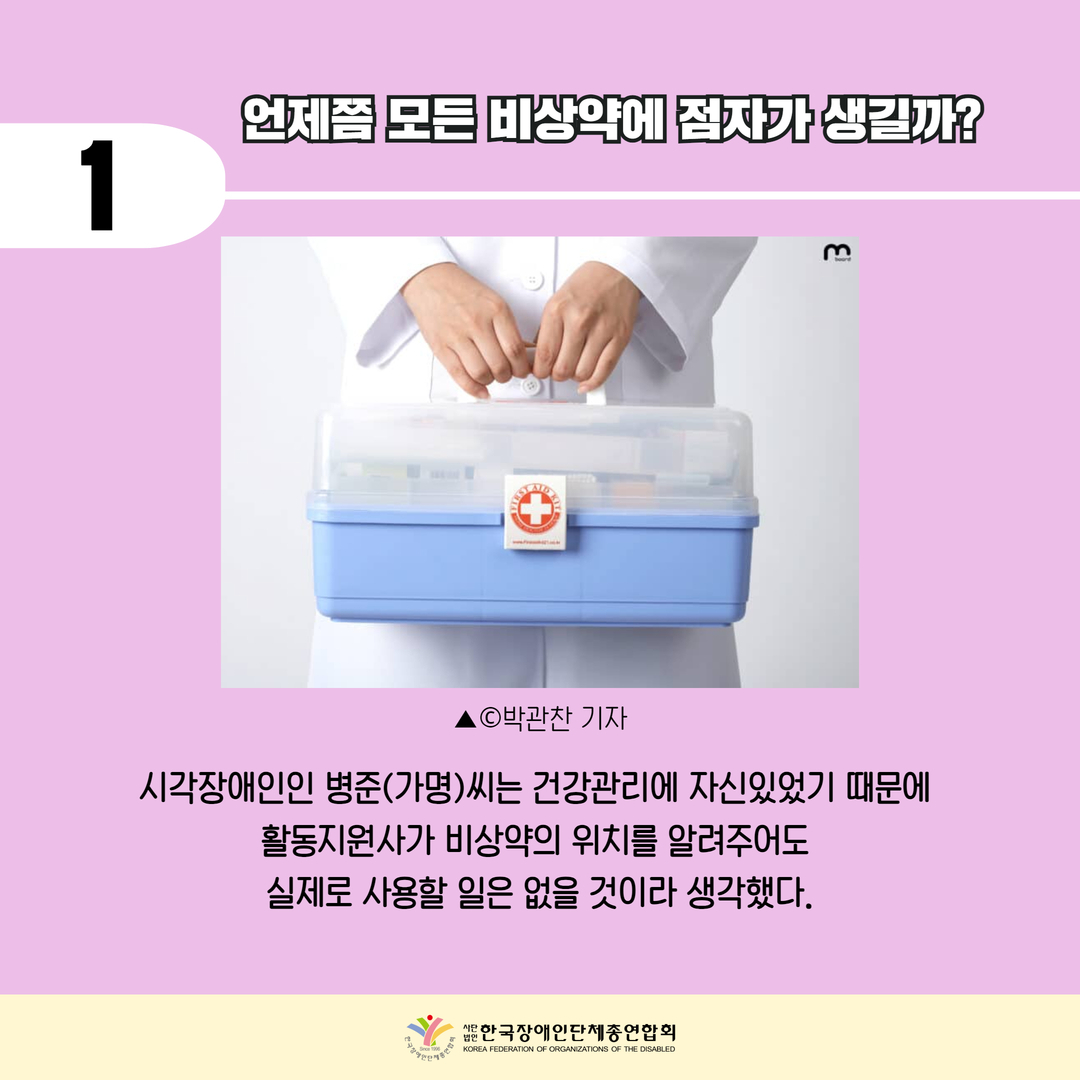 기사1) 언제쯤 모든 비상약에 점자가 생길까? 시각장애인 병준(가명)씨는 건강관리에 자신있었기 때문에 활동지원사가 비상약의 위치를 알려주어도 실제로 사용할 일은 없을 것이라 생각했다.