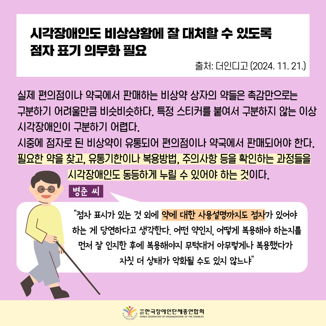 시각장애인도 비상상황에 잘 대처할 수 있도록 점자 표기 의무화 필요, 실제 편의점이나 약국에서 판매하는 비상약 상자의 약들은 촉감만으로는 구분하기 어려울만큼 비슷비슷하다. 특정 스티커를 붙여서 구분하지 않는 이상 시각장애인이 구분하기 어렵다. 시중에 점자로 된 비상약이 유통되어 편의점이나 약국에서 판매되어야 한다. 필요한 약을 찾고, 유통기한이나 복용방법, 주의사항 등을 확인하는 과정들을 시각장애인도 동등하게 누릴 수 있어야 하는 것이다. 병준 씨: "점자 표기가 있는 것 외에 약에 대한 사용설명까지도 점자가 있어야 하는 게 당연하다고 생각한다. 어떤 약인지, 어떻게 복용해야 하는지를 먼저 잘 인지한 후에 복용해야지 무턱대고 아무렇게나 복용했다가 자칫 더 상태가 악화될 수도 있지 않느냐"