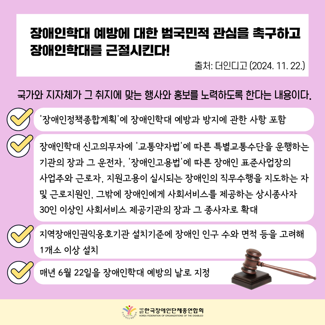 장애인학대 예방에 대한 범국민적 관심을 촉구하고 장애인학대를 근절시킨다. 국가와 지자체가 그 취지에 맞는 행사와 홍보를 노력하도록 한다는 내용이다. - ‘장애인정책종합계획’에 장애인학대 예방과 방지에 관한 사항 포함 - 장애인학대 신고의무자에 ‘교통약자법’에 따른 특별교통수단을 운행하는 기관의 장과 그 운전자, ‘장애인고용법’에 따른 장애인 표준사업장의  사업주와 근로자, 지원고용이 실시되는 장애인의 직무수행을 지도하는 자 및 근로지원인, 그밖에 장애인에게 사회서비스를 제공하는 상시종사자  30인 이상인 사회서비스 제공기관의 장과 그 종사자로 확대 - 지역장애인권익옹호기관 설치기준에 장애인 인구 수와 면적 등을 고려해 1개소 이상 설치 - 매년 6월 22일을 장애인학대 예방의 날로 지정