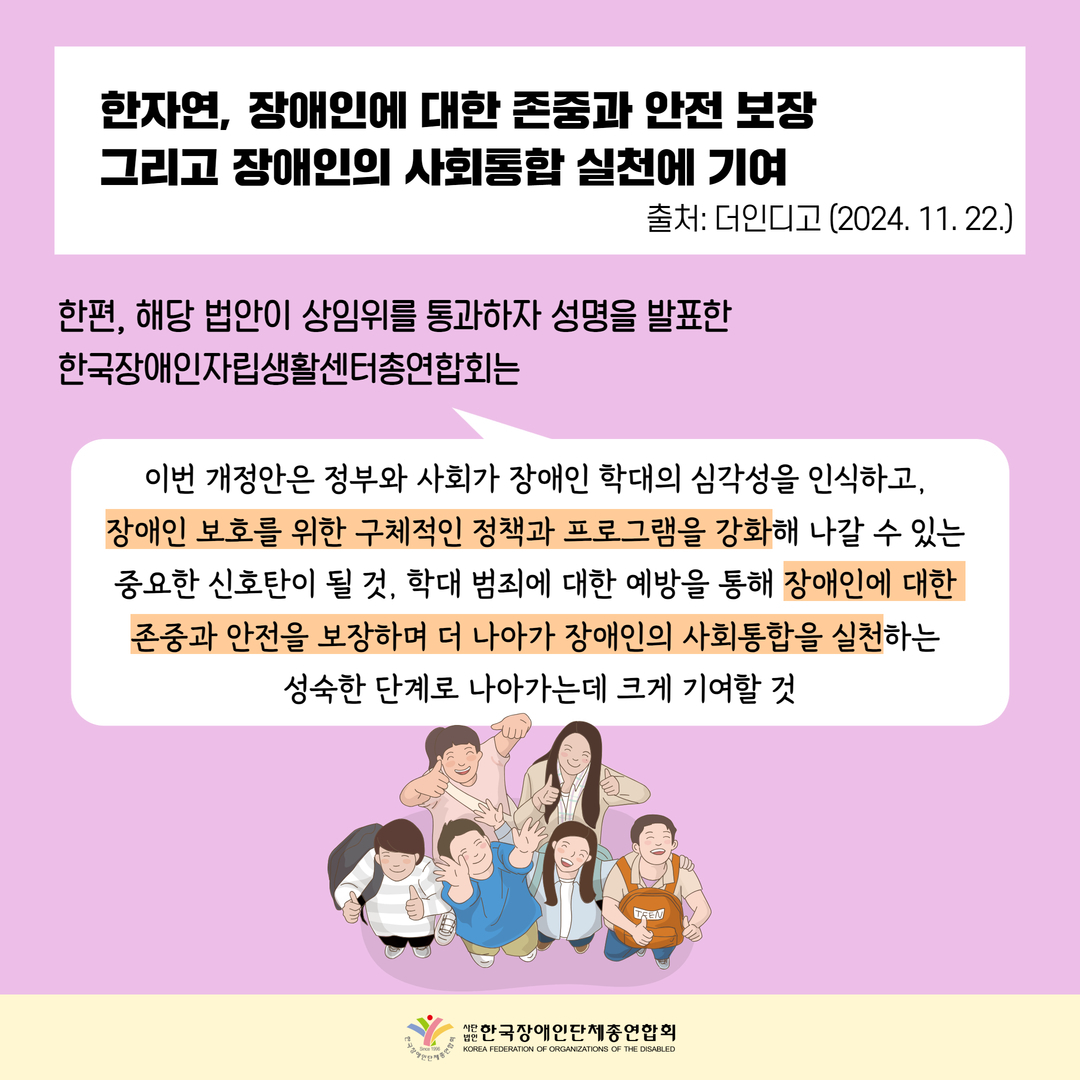 한자연, 장애인에 대한 존중과 안전 보장 그리고 장애인의 사회통합 실천에 기여 / 한편, 해당 법안이 상임위를 통과하자 성명을 발표한  한국장애인자립생활센터총연합회는  "이번 개정안은 정부와 사회가 장애인 학대의 심각성을 인식하고,  장애인 보호를 위한 구체적인 정책과 프로그램을 강화해 나갈 수 있는  중요한 신호탄이 될 것, 학대 범죄에 대한 예방을 통해 장애인에 대한  존중과 안전을 보장하며 더 나아가 장애인의 사회통합을 실천하는  성숙한 단계로 나아가는데 크게 기여할 것"