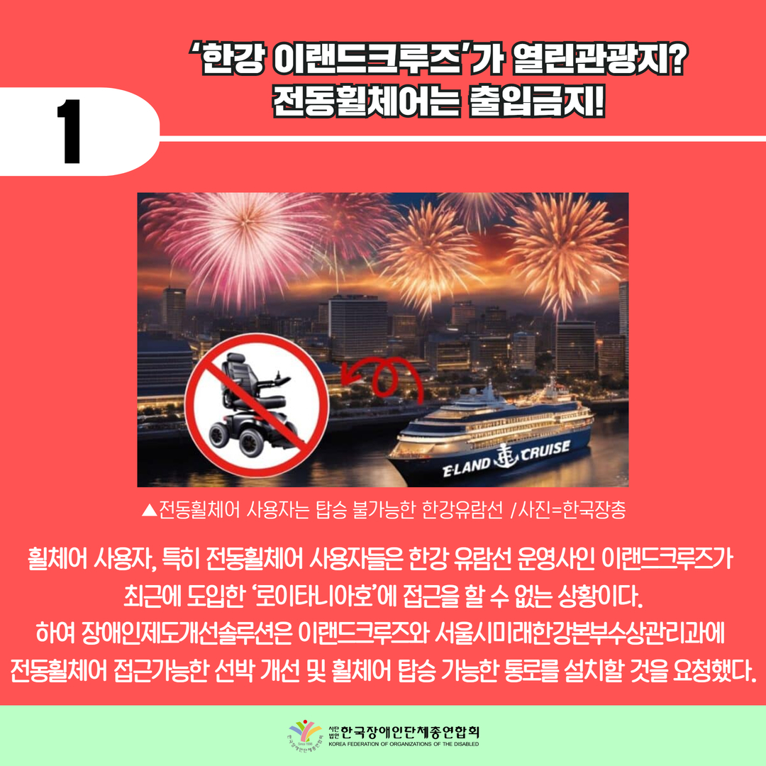  ‘한강 이랜드크루즈’가 열린관광지?  전동휠체어는 출입금지!/ 휠체어 사용자, 특히 전동휠체어 사용자들은 한강 유람선 운영사인 이랜드크루즈가  최근에 도입한 ‘로이타니아호’에 접근을 할 수 없는 상황이다. 하여 장애인제도개선솔루션은 이랜드크루즈와 서울시미래한강본부수상관리과에  전동휠체어 접근가능한 선박 개선 및 휠체어 탑승 가능한 통로를 설치할 것을 요청했다.
