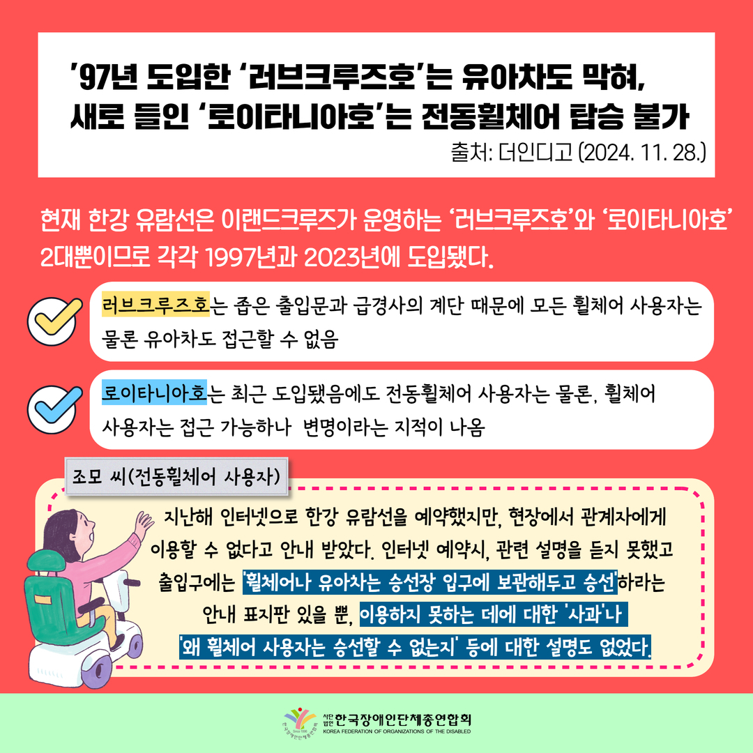 ’97년 도입한 ‘러브크루즈호’는 유아차도 막혀, 새로 들인 ‘로이타니아호’는 전동휠체어 탑승 불가 / 현재 한강 유람선은 이랜드크루즈가 운영하는 ‘러브크루즈호’와 ‘로이타니아호’ 2대뿐이므로 각각 1997년과 2023년에 도입됐다. / 러브크루즈호는 좁은 출입문과 급경사의 계단 때문에 모든 휠체어 사용자는 물론 유아차도 접근할 수 없음 / 로이타니아호는 최근 도입됐음에도 전동휠체어 사용자는 물론, 휠체어  사용자는 접근 가능하나  변명이라는 지적이 나옴 /  조모 씨(전동휠체어 사용자): 지난해 인터넷으로 한강 유람선을 예약했지만, 현장에서 관계자에게 이용할 수 없다고 안내 받았다. 인터넷 예약시, 관련 설명을 듣지 못했고  출입구에는 ‘휠체어나 유아차는 승선장 입구에 보관해두고 승선’하라는  안내 표지판 있을 뿐, 이용하지 못하는 데에 대한 ‘사과’나  ‘왜 휠체어 사용자는 승선할 수 없는지’ 등에 대한 설명도 없었다.