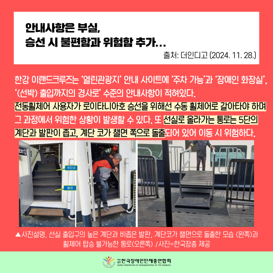 안내사항은 부실,  승선 시 불편함과 위험함 추가... / 한강 이랜드크루즈는 ‘열린관광지’ 안내 사이트에 ‘주차 가능’과 ‘장애인 화장실’, ‘(선박) 출입까지의 경사로’ 수준의 안내사항이 적혀있다. 전동휠체어 사용자가 로이타니아호 승선을 위해선 수동 휠체어로 갈아타야 하며  그 과정에서 위험한 상황이 발생할 수 있다. 또 선실로 올라가는 통로는 5단의 계단과 발판이 좁고, 계단 코가 챌면 쪽으로 돌출되어 있어 이동 시 위험하다.