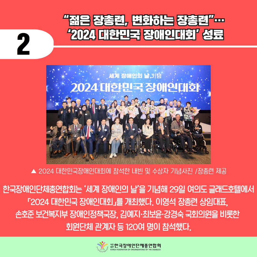 “젊은 장총련, 변화하는 장총련”…  ‘2024 대한민국 장애인대회’ 성료 / 한국장애인단체총연합회는 ‘세계 장애인의 날’을 기념해 29일 여의도 글래드호텔에서 「2024 대한민국 장애인대회」를 개최했다. 이영석 장총련 상임대표,  손호준 보건복지부 장애인정책국장, 김예지·최보윤·강경숙 국회의원을 비롯한  회원단체 관계자 등 120여 명이 참석했다.
