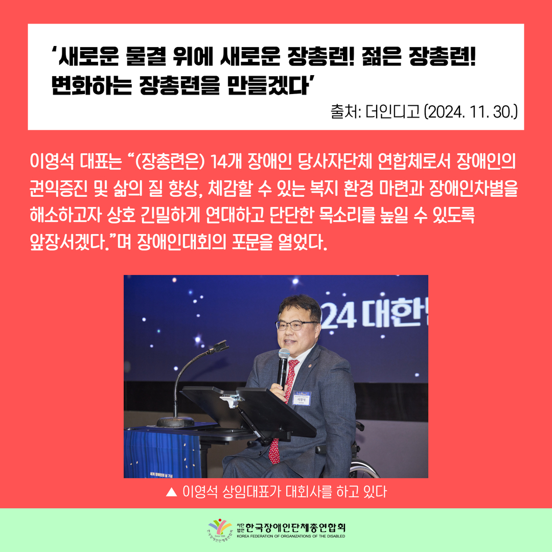 ‘새로운 물결 위에 새로운 장총련! 젊은 장총련!  변화하는 장총련을 만들겠다’ / 이영석 대표는 “(장총련은) 14개 장애인 당사자단체 연합체로서 장애인의  권익증진 및 삶의 질 향상, 체감할 수 있는 복지 환경 마련과 장애인차별을  해소하고자 상호 긴밀하게 연대하고 단단한 목소리를 높일 수 있도록  앞장서겠다.”며 장애인대회의 포문을 열었다.