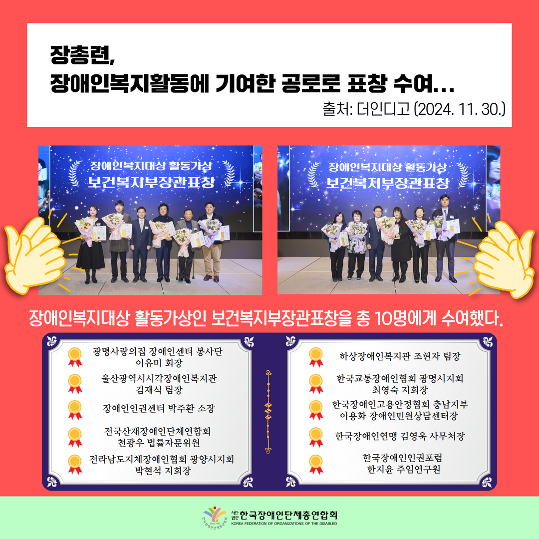 장총련,  장애인복지활동에 기여한 공로로 표창 수여... / 장애인복지대상 활동가상인 보건복지부장관표창을 총 10명에게 수여했다. ▶장애인복지대상 활동가상 보건복지부장관표창은 광명사랑의집 장애인센터 봉사단 이유미 회장(활동가), 울산광역시시각장애인복지관 김재식 팀장, 장애인인권센터 박주환  소장, 전국산재장애인단체연합회 천광우 법률자문위원, 전라남도지체장애인협회 광양시지회 박현석 지회장, 하상장애인복지관 조현자 팀장, 한국교통장애인협회 광명시지회 최영숙 지회장, 한국장애인고용안정협회 충남지부 이용화 장애인민원상담센터장, 한국장애인연맹 김영욱 사무처장, 한국장애인인권포럼 한지윤 주임연구원 