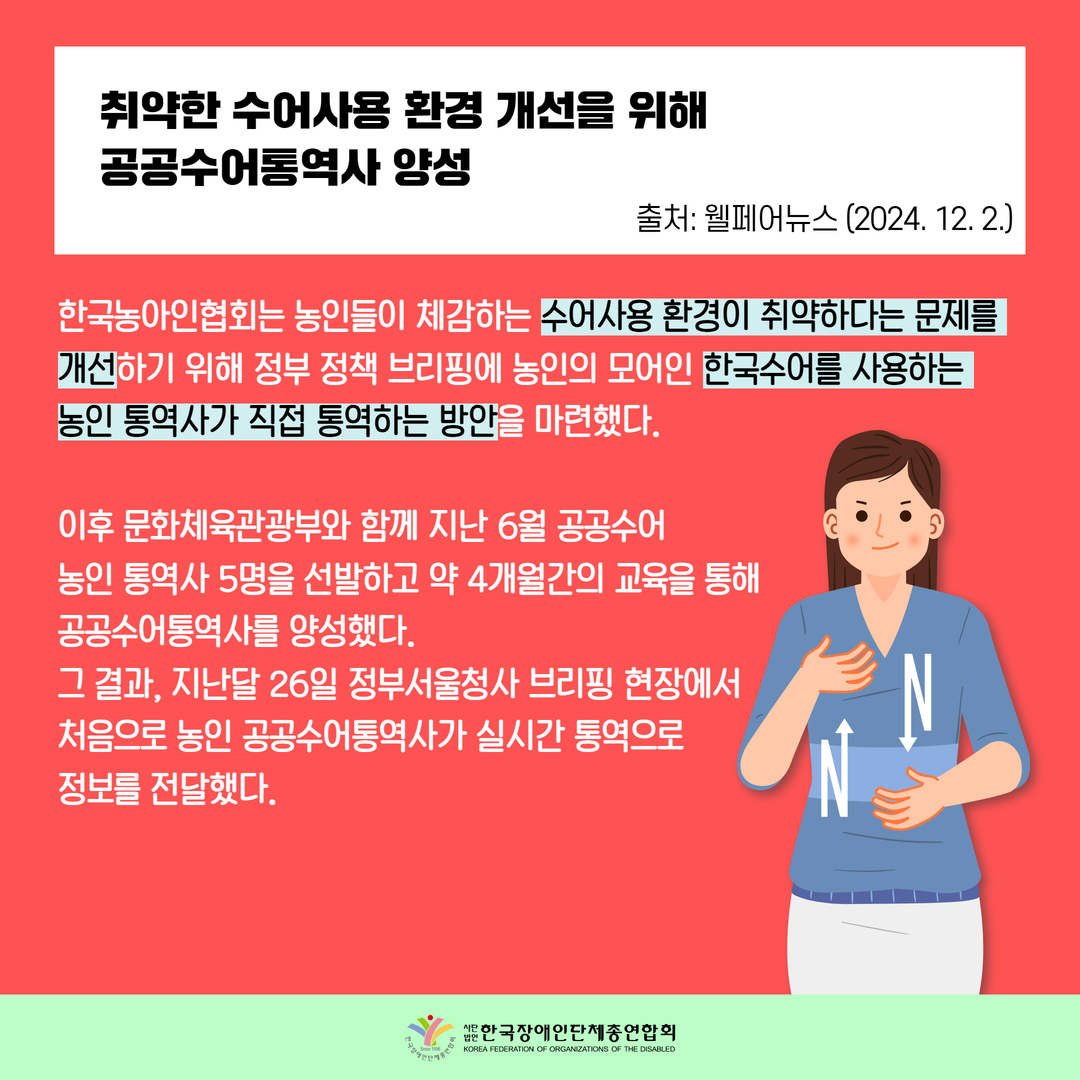 취약한 수어사용 환경 개선을 위해 공공수어통역사 양성 / 한국농아인협회는 농인들이 체감하는 수어사용 환경이 취약하다는 문제를  개선하기 위해 정부 정책 브리핑에 농인의 모어인 한국수어를 사용하는  농인 통역사가 직접 통역하는 방안을 마련했다.   이후 문화체육관광부와 함께 지난 6월 공공수어  농인 통역사 5명을 선발하고 약 4개월간의 교육을 통해  공공수어통역사를 양성했다.  그 결과, 지난달 26일 정부서울청사 브리핑 현장에서  처음으로 농인 공공수어통역사가 실시간 통역으로  정보를 전달했다.