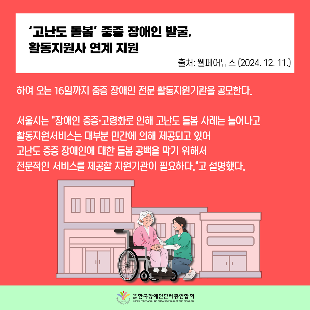‘고난도 돌봄’ 중증 장애인 발굴,  활동지원사 연계 지원 / 하여 오는 16일까지 중증 장애인 전문 활동지원기관을 공모한다.  서울시는 "장애인 중증·고령화로 인해 고난도 돌봄 사례는 늘어나고 활동지원서비스는 대부분 민간에 의해 제공되고 있어  고난도 중증 장애인에 대한 돌봄 공백을 막기 위해서  전문적인 서비스를 제공할 지원기관이 필요하다."고 설명했다. 