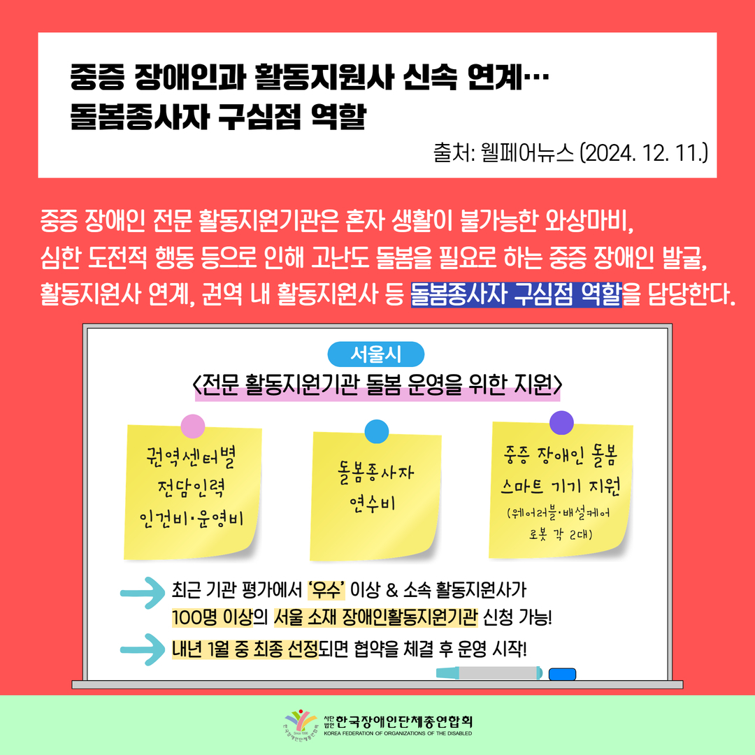 중증 장애인과 활동지원사 신속 연계…  돌봄종사자 구심점 역할 / 중증 장애인 전문 활동지원기관은 혼자 생활이 불가능한 와상마비,  심한 도전적 행동 등으로 인해 고난도 돌봄을 필요로 하는 중증 장애인 발굴,  활동지원사 연계, 권역 내 활동지원사 등 돌봄종사자 구심점 역할을 담당한다.  / 서울시 <전문 활동지원기관 돌봄 운영을 위한 지원> 1. 권역센터별  전담인력  인건비·운영비  2. 돌봄종사자 연수비 3. 중증 장애인 돌봄 스마트 기기 지원(웨어러블, 배설케어 로봇 각 2대) 최근 기관 평가에서 ‘우수’ 이상 & 소속 활동지원사가  100명 이상의 서울 소재 장애인활동지원기관 신청 가능! 내년 1월 중 최종 선정되면 협약을 체결 후 운영 시작! 