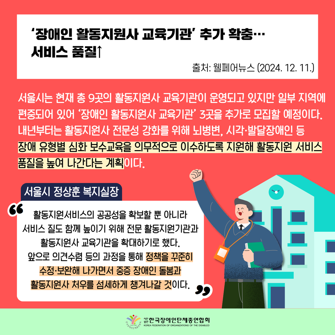 ‘장애인 활동지원사 교육기관’ 추가 확충…  서비스 품질↑ / 서울시는 현재 총 9곳의 활동지원사 교육기관이 운영되고 있지만 일부 지역에 편중되어 있어 ‘장애인 활동지원사 교육기관’ 3곳을 추가로 모집할 예정이다.  내년부터는 활동지원사 전문성 강화를 위해 뇌병변, 시각·발달장애인 등  장애 유형별 심화 보수교육을 의무적으로 이수하도록 지원해 활동지원 서비스품질을 높여 나간다는 계획이다. / 서울시 정상훈 복지실장: 활동지원서비스의 공공성을 확보할 뿐 아니라 서비스 질도 함께 높이기 위해 전문 활동지원기관과 활동지원사 교육기관을 확대하기로 했다. 앞으로 의견수렴 등의 과정을 통해 정책을 꾸준히 수정·보완해 나가면서 중증 장애인 돌봄과 활동지원사 처우를 섬세하게 챙겨나갈 것이다.