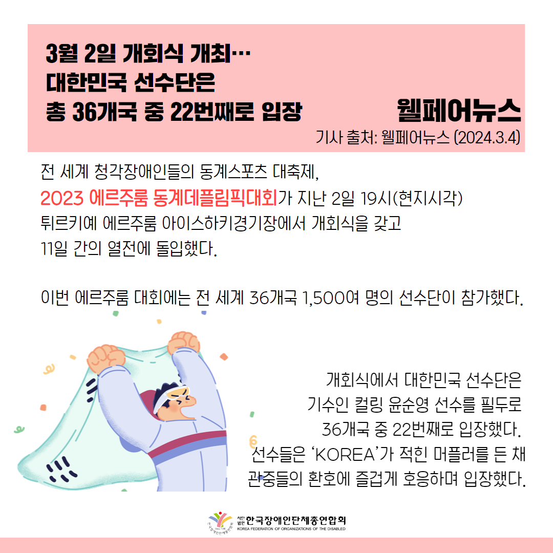 전 세계 청각장애인들의 동계스포츠 대축제, 2023 에르주룸 동계데플림픽대회가 지난 2일 19시(현지시각) 튀르키예 에르주룸 아이스하키경기장에서 개회식을 갖고 11일 간의 열전에 돌입했다.  에르주룸 대회에는 전 세계 36개국 1,500여 명의 선수단이 참가했다.  개회식에서 대한민국 선수단은 기수인 컬링 윤순영 선수(41, 서울시장애인컬링협회)를 필두로 36개국 중 22번째로 입장했다. 선수들은 ‘KOREA’가 적힌 머플러를 든 채 관중들의 환호에 즐겁게 호응하며 입장했다.  출처 : 웰페어뉴스