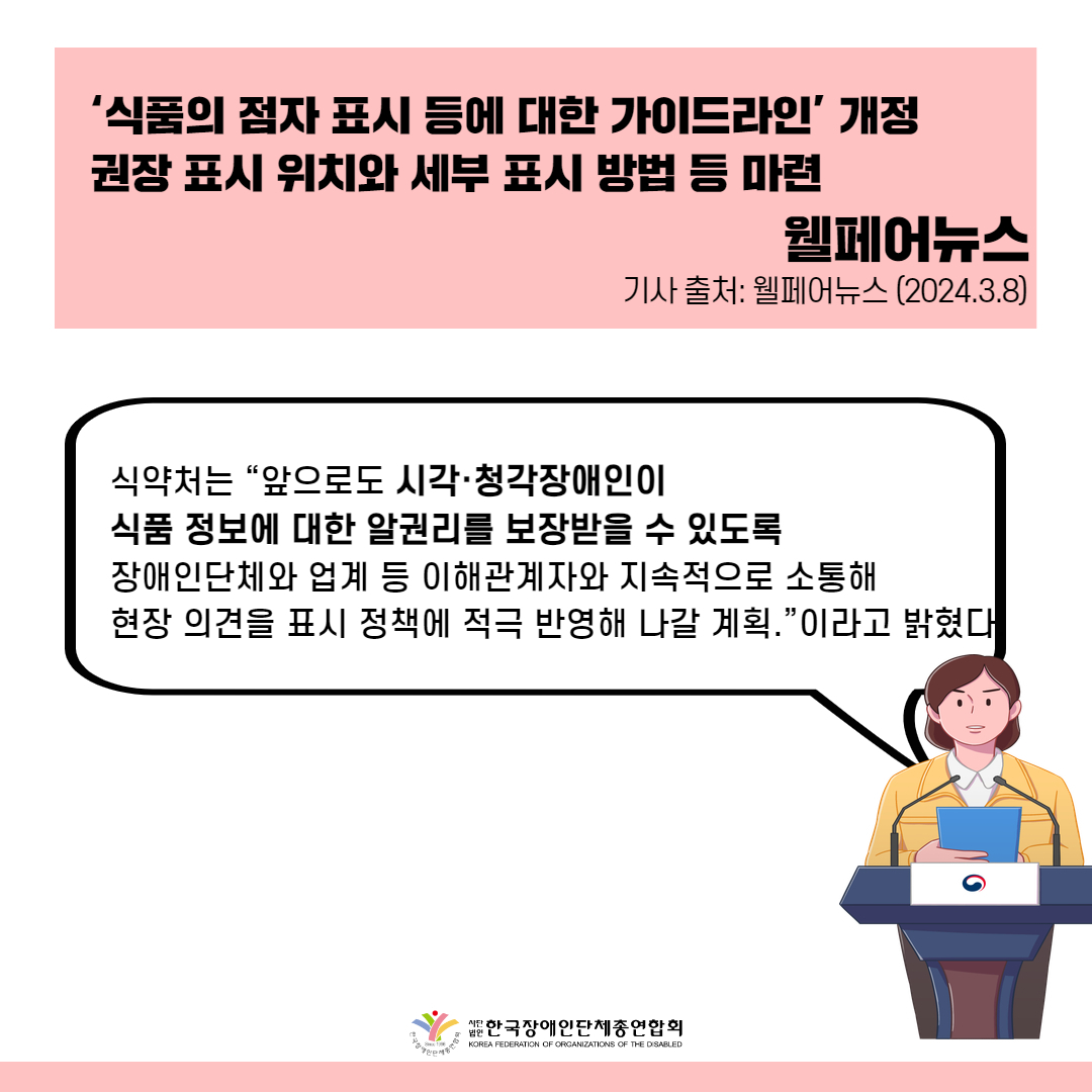 식약처는 “앞으로도 시각·청각장애인이 식품 정보에 대한 알권리를 보장받을 수 있도록 장애인단체와 업계 등 이해관계자와 지속적으로 소통해 현장 의견을 표시 정책에 적극 반영해 나갈 계획.”이라고 밝혔다.  출처 : 웰페어뉴스