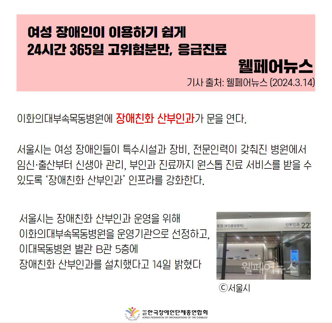 이화의대부속목동병원에 장애친화 산부인과가 문을 연다.  서울시는 여성 장애인들이 특수시설과 장비, 전문인력이 갖춰진 병원에서 임신·출산부터 신생아 관리, 부인과 진료까지 원스톱 진료 서비스를 받을 수 있도록 ‘장애친화 산부인과’ 인프라를 강화한다.  서울시는 장애친화 산부인과 운영을 위해 이화의대부속목동병원을 운영기관으로 선정하고, 이대목동병원 별관 B관 5층에 장애친화 산부인과를 설치했다고 14일 밝혔다.  출처 : 웰페어뉴스