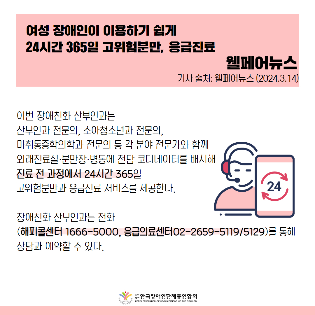 이번 장애친화 산부인과는 산부인과 전문의, 소아청소년과 전문의, 마취통증학의학과 전문의 등 각 분야 전문가와 함께 외래진료실·분만장·병동에 전담 코디네이터를 배치해 진료 전 과정에서 24시간 365일 고위험분만과 응급진료 서비스를 제공한다.  장애친화 산부인과는 전화(해피콜센터 1666-5000, 응급의료센터02-2659-5119/5129)를 통해 상담과 예약할 수 있다.  출처 : 웰페어뉴스