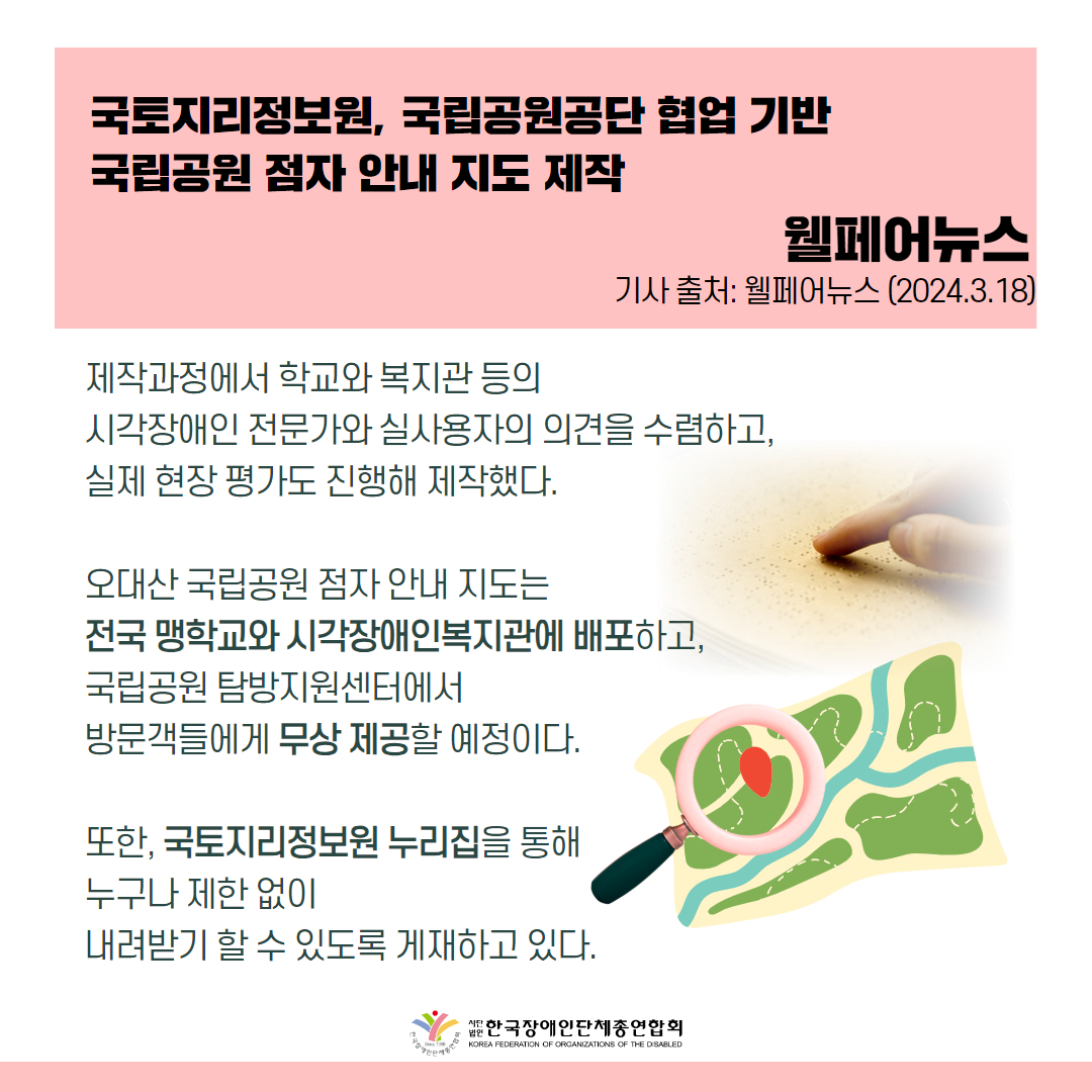 제작과정에서 학교와 복지관 등의 시각장애인 전문가와 실사용자의 의견을 수렴하고, 실제 현장 평가도 진행해 제작했다.  오대산 국립공원 점자 안내 지도는 전국 맹학교와 시각장애인복지관에 배포하고, 국립공원 탐방지원센터에서 방문객들에게 무상 제공할 예정이다.  또한, 국토지리정보원 누리집(www.ngii.go.kr)을 통해 누구나 제한 없이 내려받기 할 수 있도록 게재하고 있다.  출처 : 웰페어뉴스
