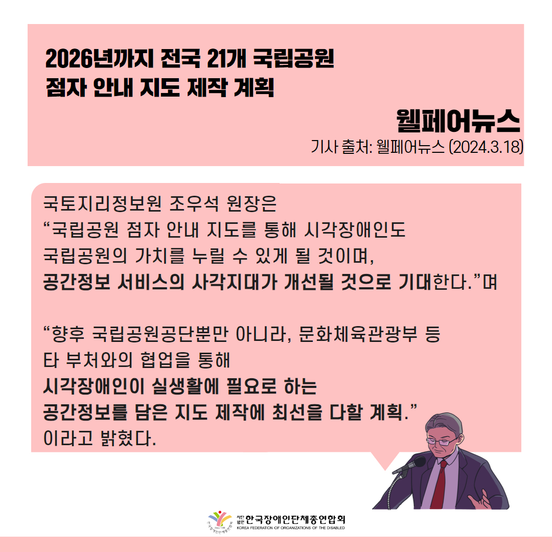 국토지리정보원 조우석 원장은 “국립공원 점자 안내 지도를 통해 시각장애인도 국립공원의 가치를 누릴 수 있게 될 것이며, 공간정보 서비스의 사각지대가 개선될 것으로 기대한다.”며 “향후 국립공원공단뿐만 아니라, 문화체육관광부 등 타 부처와의 협업을 통해 시각장애인이 실생활에 필요로 하는 공간정보를 담은 지도 제작에 최선을 다할 계획.”이라고 밝혔다.  출처 : 웰페어뉴스