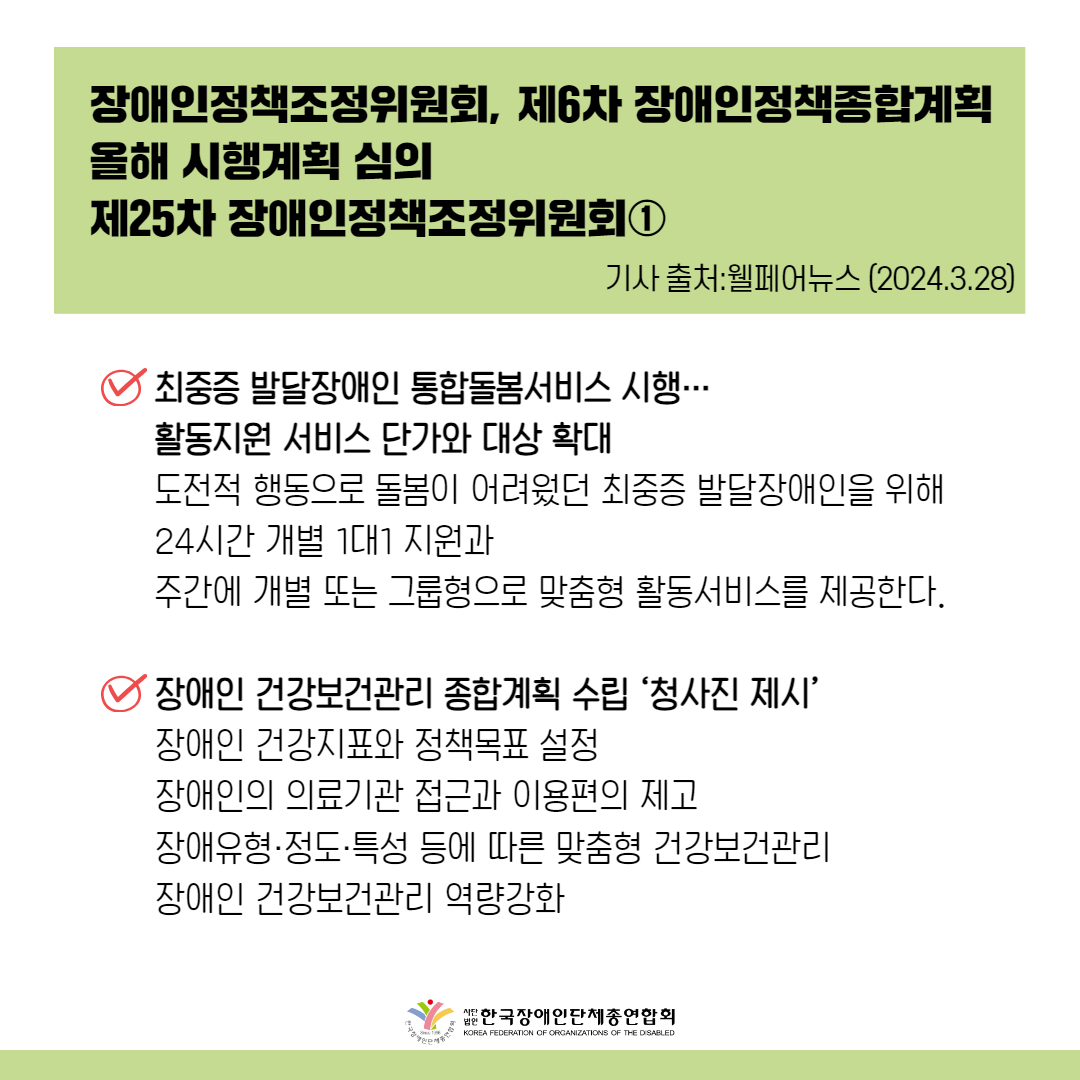 최중증 발달장애인 통합돌봄서비스 시행… 활동지원 서비스 단가와 대상 확대 도전적 행동으로 돌봄이 어려웠던 최중증 발달장애인을 위해 맞춤형 통합돌봄 서비스를 상반기 내에 시행한다. 이를 통해 24시간 개별 1대1 지원과 주간에 개별 또는 그룹형으로 맞춤형 활동서비스를 제공한다.장애인 건강보건관리 종합계획 수립 ‘청사진 제시’ 장애인 건강지표와 정책목표 설정, 장애인의 의료기관 접근과 이용편의 제고, 장애유형·정도·특성 등에 따른 맞춤형 건강보건관리, 장애인 건강보건관리 역량강화 등