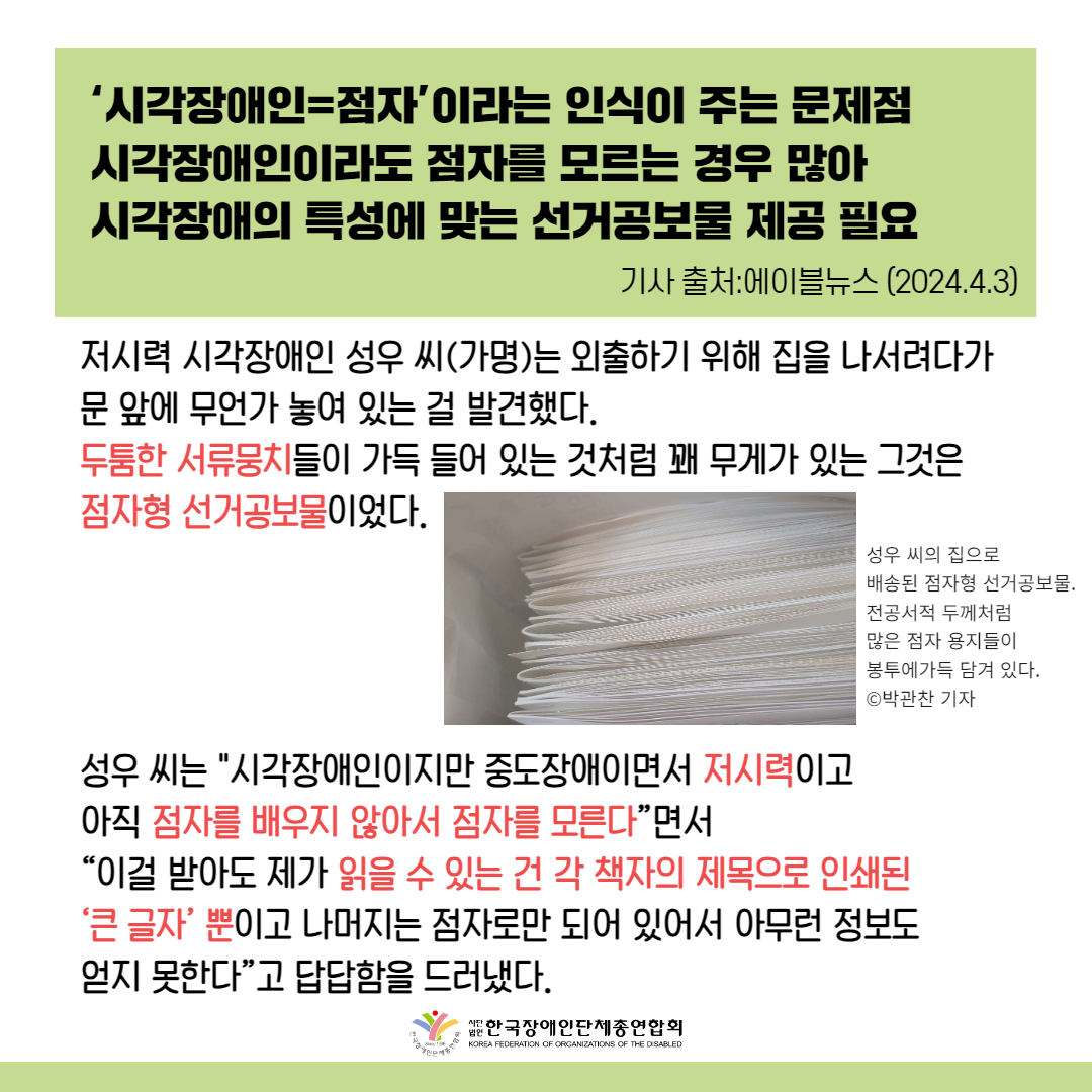 점자를 읽지 못하는 시각장애인에게 점자형 선거공보물은 무용지물이다. ©박관찬 기자 ‘시각장애인=점자’이라는 인식이 주는 문제점 시각장애인이라도 점자를 모르는 경우 많아 시각장애의 특성에 맞는 선거공보물 제공 필요 [더인디고=박관찬 기자] 저시력 시각장애인 성우 씨(가명)는 외출하기 위해 집을 나서려다가 문 앞에 무언가 놓여 있는 걸 발견했다. 택배가 온 걸로 생각하고 무심코 그것을 집어들고 내용을 확인한 그는 이내 실망한 표정을 감추지 못했다. 두툼한 서류뭉치들이 가득 들어 있는 것처럼 꽤 무게가 있는 그것은 점자형 선거공보물이었다.  성우 씨는 “저는 시각장애인이지만 중도장애이면서 저시력이고 아직 점자를 배우지 않아서 점자를 모른다”면서 “이걸 받아도 제가 읽을 수 있는 건 각 책자의 제목으로 인쇄된 ‘큰 글자’ 뿐이고 나머지는 점자로만 되어 있어서 아무런 정보도 얻지 못한다”고 답답함을 드러냈다.