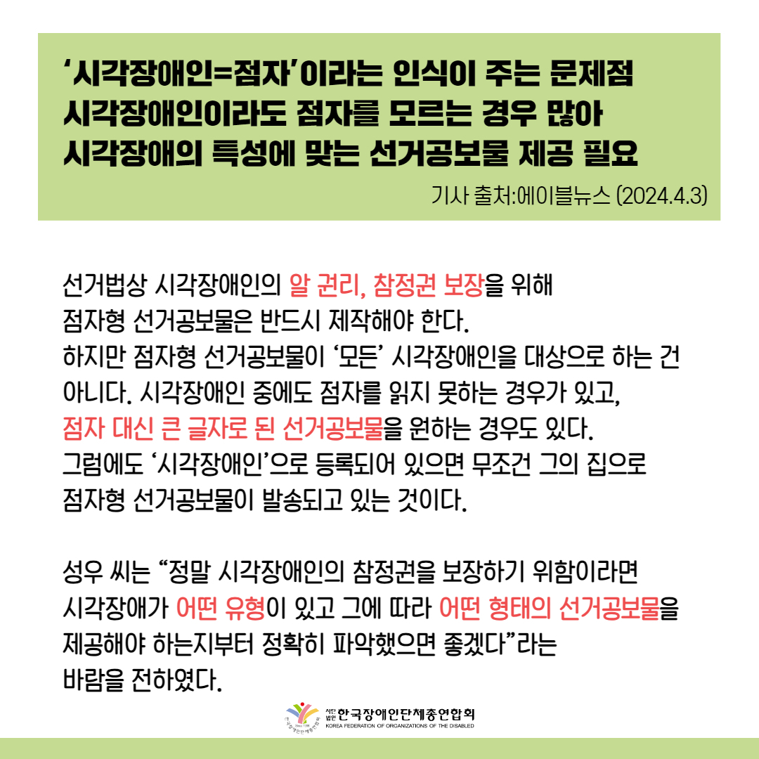 선거법상 시각장애인의 알 권리, 참정권 보장을 위해 점자형 선거공보물은 반드시 제작해야 한다. 하지만 점자형 선거공보물이 ‘모든’ 시각장애인을 대상으로 하는 건 아니다. 시각장애인 중에도 점자를 읽지 못하는 경우가 있고, 점자 대신 큰 글자로 된 선거공보물을 원하는 경우도 있다. 그럼에도 ‘시각장애인’으로 등록되어 있으면 무조건 그의 집으로 점자형 선거공보물이 발송되고 있는 것이다.  성우 씨는 “정말 시각장애인의 참정권을 보장하기 위함이라면 시각장애가 어떤 유형이 있고 그에 따라 어떤 형태의 선거공보물을 제공해야 하는지부터 정확히 파악했으면 좋겠다”라는 바람을 전하였다