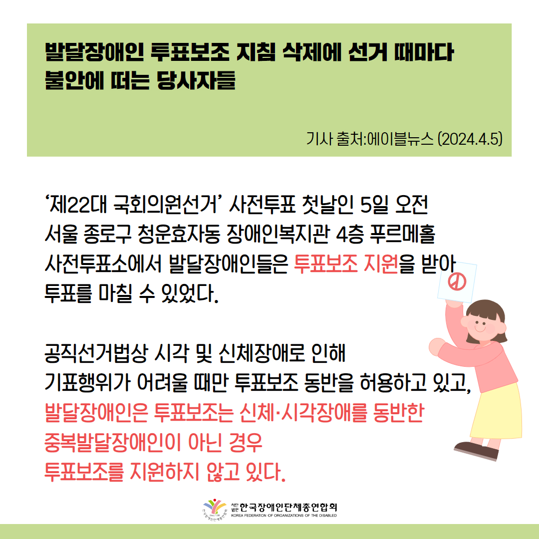 발달장애인 투표보조 지침 삭제에 선거 때마다 불안에 떠는 당사자들 ‘제22대 국회의원선거’ 사전투표 첫날인 5일 오전 서울 종로구 청운효자동 장애인복지관 4층 푸르메홀 사전투표소에서 발달장애인들은 투표보조 지원을 받아 투표를 마칠 수 있었다. 공직선거법상 시각 및 신체장애로 인해 기표행위가 어려울 때만 투표보조 동반을 허용하고 있고, 발달장애인은 투표보조는 2018년까지 지원받을 수 있었지만 중앙선거관리위원회가 2020년 지침을 삭제해 버려 신체·시각장애를 동반한 중복발달장애인이 아닌 경우 투표보조를 지원하지 않고 있기 때문이다. 