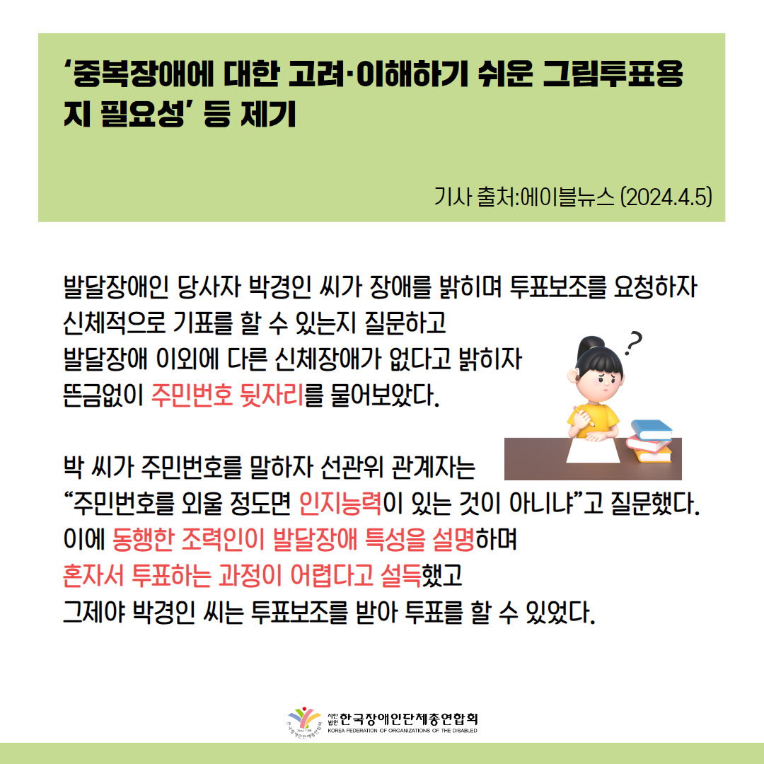 중복장애에 대한 고려·이해하기 쉬운 그림투표용지 필요성’ 등 제기 발달장애인 당사자 박경인 씨가 장애를 밝히며 투표보조를 요청하자 신체적으로 기표를 할 수 있는지 질문하고 발달장애 이외에 다른 신체장애가 없다고 밝히자 뜬금없이 주민번호 뒷자리를 물어보았다.  박 씨가 주민번호를 말하자 선관위 관계자는 “주민번호를 외울 정도면 인지능력이 있는 것이 아니냐”고 질문했다. 이에 동행한 조력인이 발달장애 특성을 설명하며 혼자서 투표하는 과정이 어렵다고 설득했고 그제야 박경인 씨는 투표보조를 받아 투표를 할 수 있었다. 