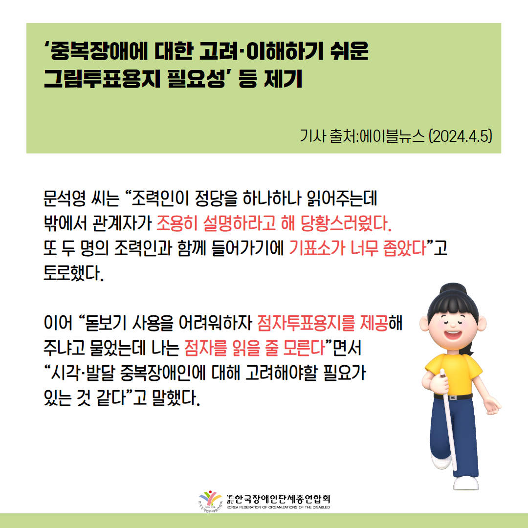 문석영 씨는 “조력인이 정당을 하나하나 읽어주는데 밖에서 관계자가 조용히 설명하라고 해 당황스러웠다. 또 두 명의 조력인과 함께 들어가기에 기표소가 너무 좁았다”고 토로했다.  이어 “돋보기 사용을 어려워하자 점자투표용지를 제공해 주냐고 물었는데 나는 점자를 읽을 줄 모른다”면서 “시각·발달 중복장애인에 대해 고려해야할 필요가 있는 것 같다”고 말했다.  