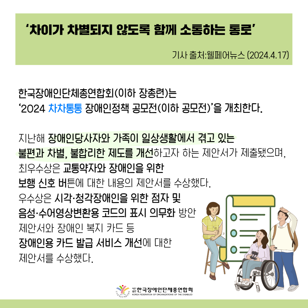‘차이가 차별되지 않도록 함께 소통하는 통로’ 한국장애인단체총연합회(이하 장총련)는 ‘2024 차차통통 장애인정책 공모전(이하 공모전)’을 개최한다.  지난해 장애인당사자와 가족이 일상생활에서 겪고 있는 불편과 차별, 불합리한 제도를 개선하고자 하는 제안서가 제출됐으며, 최우수상은 교통약자와 장애인을 위한 보행 신호 버튼에 대한 내용의 제안서를 수상했다. 우수상은 시각·청각장애인을 위한 점자 및 음성·수어영상변환용 코드의 표시 의무화 방안 제안서와 장애인 복지 카드 등 장애인용 카드 발급 서비스 개선에 대한 제안서를 수상했다. 
