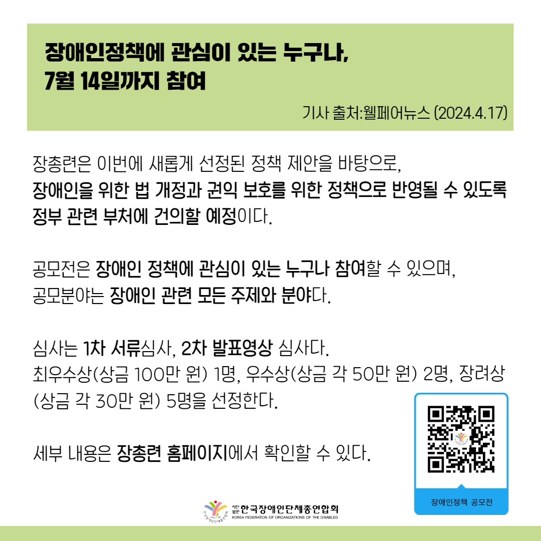 장총련은 지난해 공모전에서 선정된 정책 제안과 이번에 새롭게 선정된 정책 제안을 바탕으로, 장애인을 위한 법 개정과 권익 보호를 위한 정책으로 반영될 수 있도록 정부 관련 부처에 건의할 예정이다.  공모전은 장애인 정책에 관심이 있는 누구나 참여할 수 있으며, 공모분야는 장애인 관련 모든 주제와 분야다.  심사는 1차 서류심사, 2차 발표영상 심사다. 최우수상(상금 100만 원) 1명, 우수상(상금 각 50만 원) 2명, 장려상(상금 각 30만 원) 5명을 선정한다.  세부내용은 장총련 누리집에서 확인할 수 있으며, 문의는 대외협력팀으로 하면 된다.  