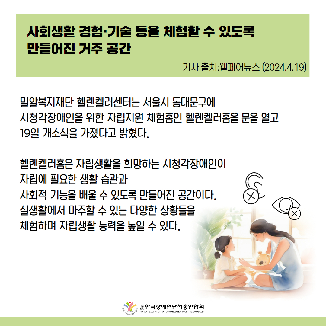 사회생활 경험·기술 등을 체험할 수 있도록 만들어진 거주 공간 밀알복지재단 헬렌켈러센터는 서울시 동대문구에 시청각장애인을 위한 자립지원 체험홈인 헬렌켈러홈을 문을 열고 19일 개소식을 가졌다고 밝혔다.  헬렌켈러홈은 자립생활을 희망하는 시청각장애인이 자립에 필요한 생활 습관과 사회적 기능을 배울 수 있도록 만들어진 공간이다. 실생활에서 마주할 수 있는 다양한 상황들을 체험하며 자립생활 능력을 높일 수 있다. 