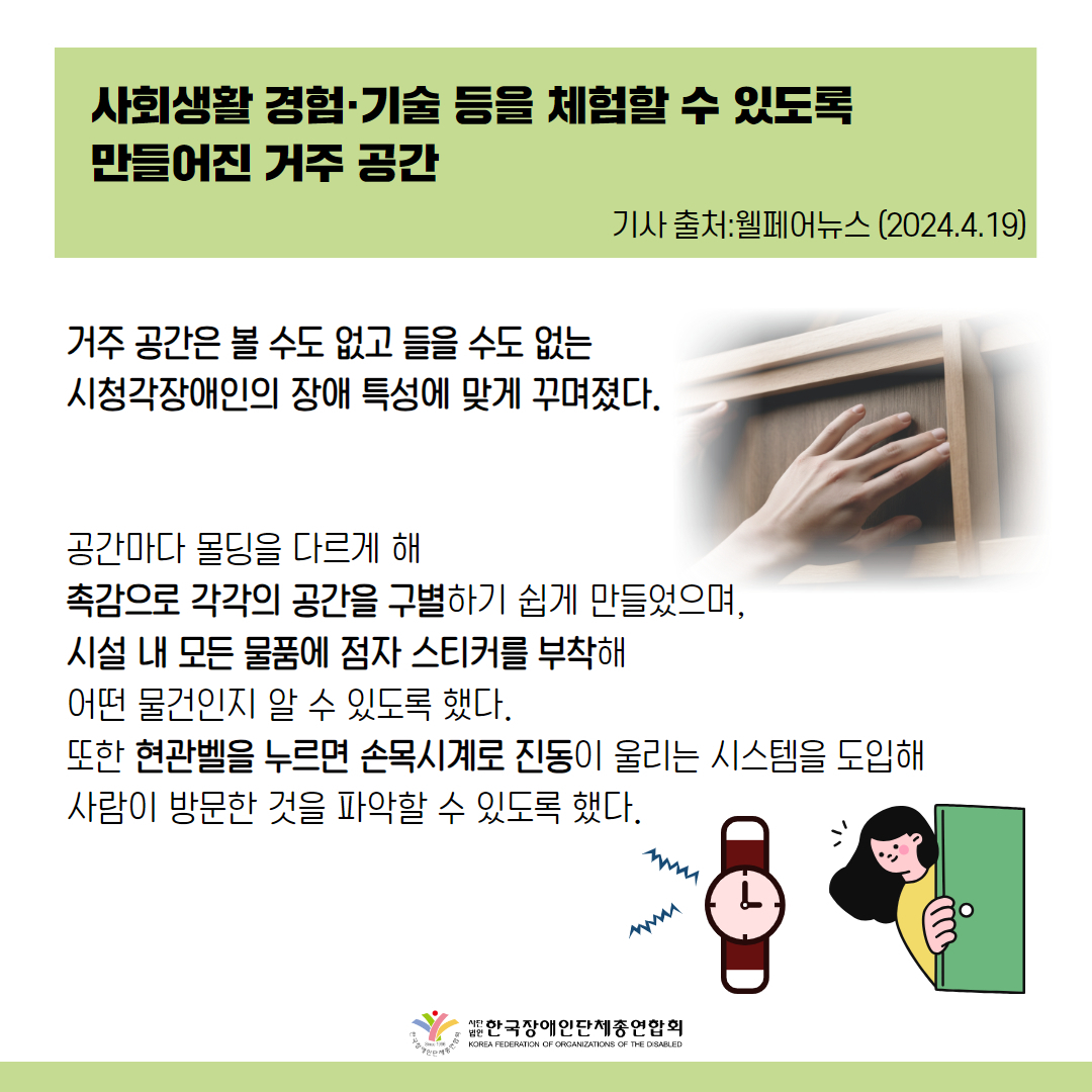 거주 공간은 볼 수도 없고 들을 수도 없는 시청각장애인의 장애 특성에 맞게 꾸며졌다.  공간마다 몰딩을 다르게 해 촉감으로 각각의 공간을 구별하기 쉽게 만들었으며, 시설 내 모든 물품에 점자 스티커를 부착해 어떤 물건인지 알 수 있도록 했다. 또한 현관벨을 누르면 손목시계로 진동이 울리는 시스템을 도입해 사람이 방문한 것을 파악할 수 있도록 했다.  