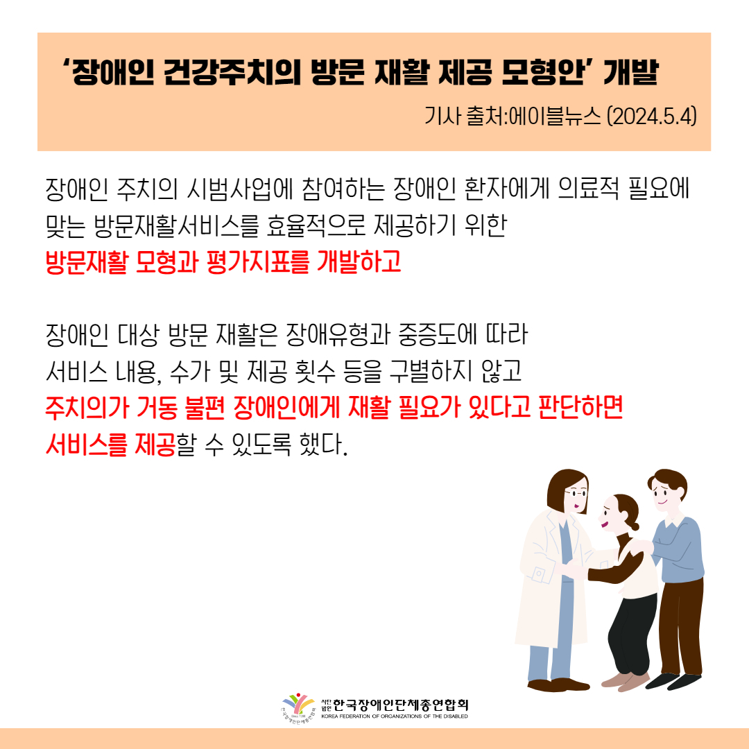 ‘장애인 건강주치의 방문 재활 제공 모형안’ 개발 장애인 주치의 시범사업에 참여하는 장애인 환자에게 의료적 필요에 맞는 방문재활서비스를 효율적으로 제공하기 위한 방문재활 모형과 평가지표를 개발하는 것을 목적으로 했다.  장애인 대상 방문 재활은 장애유형과 중증도에 따라 서비스 내용, 수가 및 제공 횟수 등을 구별하지 않고 주치의가 거동 불편 장애인에게 재활 필요가 있다고 판단하면 서비스를 제공할 수 있도록 했다.