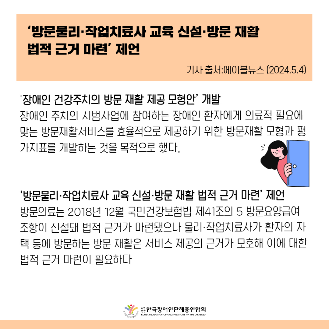 ‘방문물리·작업치료사 교육 신설·방문 재활 법적 근거 마련’ 제언  ‘장애인 건강주치의 방문 재활 제공 모형안’ 개발    장애인 주치의 시범사업에 참여하는 장애인 환자에게 의료적 필요에 맞는 방문재활서비스를 효율적으로 제공하기 위한 방문재활 모형과 평가지표를 개발하는 것을 목적으로 했다. ‘방문물리·작업치료사 교육 신설·방문 재활 법적 근거 마련’ 제언방문의료는 2018년 12월 국민건강보험법 제41조의 5 방문요양급여 조항이 신설돼 법적 근거가 마련됐으나 물리·작업치료사가 환자의 자택 등에 방문하는 방문 재활은 서비스 제공의 근거가 모호해 이에 대한 법적 근거 마련이 필요하다