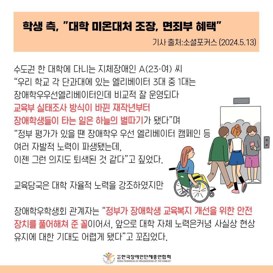 학생 측, '대학 미온대처 조장, 면죄부 혜택"  수도권 한 대학에 다니는 지체장애인 A(23·여) 씨는 “우리 학교 각 단과대에 있는 엘리베이터 3대 중 1대는 장애학우우선엘리베이터인데 비교적 잘 운영되다 교육부 실태조사 방식이 바뀐 재작년부터 장애학생들이 타는 일은 하늘의 별따기가 됐다”며 “정부 평가가 있을 땐 장애학우 우선 엘리베이터 캠페인 등 여러 자발적 노력이 파생됐는데, 이젠 그런 의지도 퇴색된 것 같다”고 짚었다.  이 대학 장애학우학생회 관계자도 “정부가 기존 장애학생 교육여건 실태평가를 단순조사로 바꿔 장애학생 교육복지 개선을 위한 안전장치를 풀어해쳐 준 꼴이어서, 앞으로 대학 자체 노력은커녕 사실상 현상유지에 대한 기대도 어렵게 됐다”고 꼬집었다.
