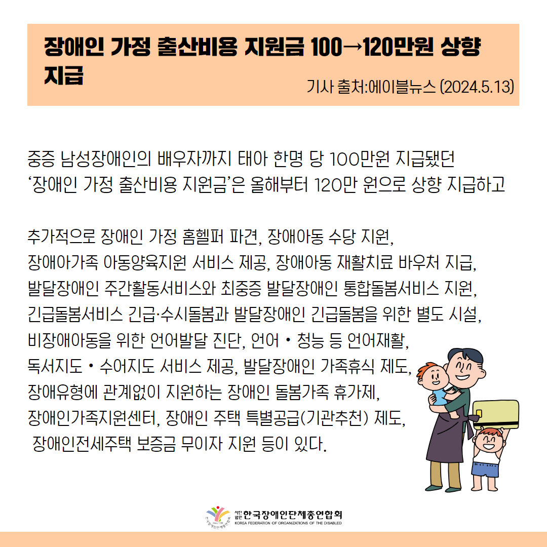 중증 남성장애인의 배우자까지 태아 한명 당 100만원 지급됐던  ‘장애인 가정 출산비용 지원금’은 올해부터 120만 원으로 상향 지급하고  추가적으로 장애인 가정 홈헬퍼 파견, 장애아동 수당 지원,  장애아가족 아동양육지원 서비스 제공, 장애아동 재활치료 바우처 지급,  발달장애인 주간활동서비스와 최중증 발달장애인 통합돌봄서비스 지원,  긴급돌봄서비스 긴급·수시돌봄과 발달장애인 긴급돌봄을 위한 별도 시설,   비장애아동을 위한 언어발달 진단, 언어‧청능 등 언어재활,  독서지도‧수어지도 서비스 제공, 발달장애인 가족휴식 제도,  장애유형에 관계없이 지원하는 장애인 돌봄가족 휴가제,  장애인가족지원센터, 장애인 주택 특별공급(기관추천) 제도,  장애인전세주택 보증금 무이자 지원 등이 있다.