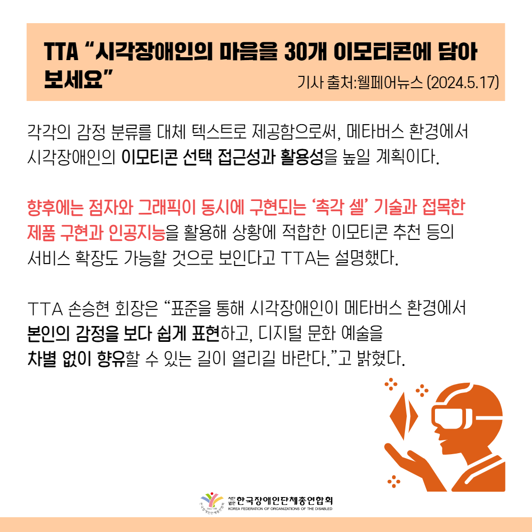 각각의 감정 분류를 대체 텍스트로 제공함으로써, 메타버스 환경에서 시각장애인의 이모티콘 선택 접근성과 활용성을 높일 계획이다.  향후에는 점자와 그래픽이 동시에 구현되는 ‘촉각 셀’ 기술과 접목한 제품 구현과 인공지능을 활용해 상황에 적합한 이모티콘 추천 등의 서비스 확장도 가능할 것으로 보인다고 TTA는 설명했다 TTA 손승현 회장은 “표준을 통해 시각장애인이 메타버스 환경에서 본인의 감정을 보다 쉽게 표현하고, 디지털 문화 예술을 차별 없이 향유할 수 있는 길이 열리길 바란다.”고 밝혔다.