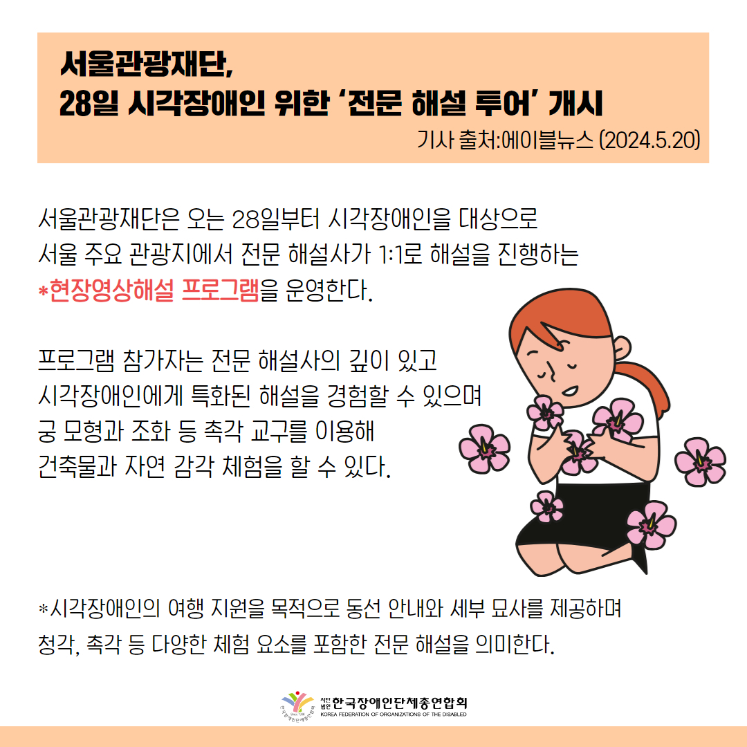 서울관광재단(대표이사 길기연)은 오는 28일부터 시각장애인을 대상으로 서울 주요 관광지에서 전문 해설사가 1:1로 해설을 진행하는 현장영상해설 프로그램을 운영한다.   프로그램 참가자는 전문 해설사의 깊이 있고 시각장애인에게 특화된 해설을 경험할 수 있으며 궁 모형과 조화 등 촉각 교구를 이용해 건축물과 자연 감각 체험을 할 수 있다. 현장영상해설이란 시각장애인의 여행 지원을 목적으로 동선 안내와 세부 묘사를 제공하며 청각, 촉각 등 다양한 체험 요소를 포함한 전문 해설을 의미한다.  