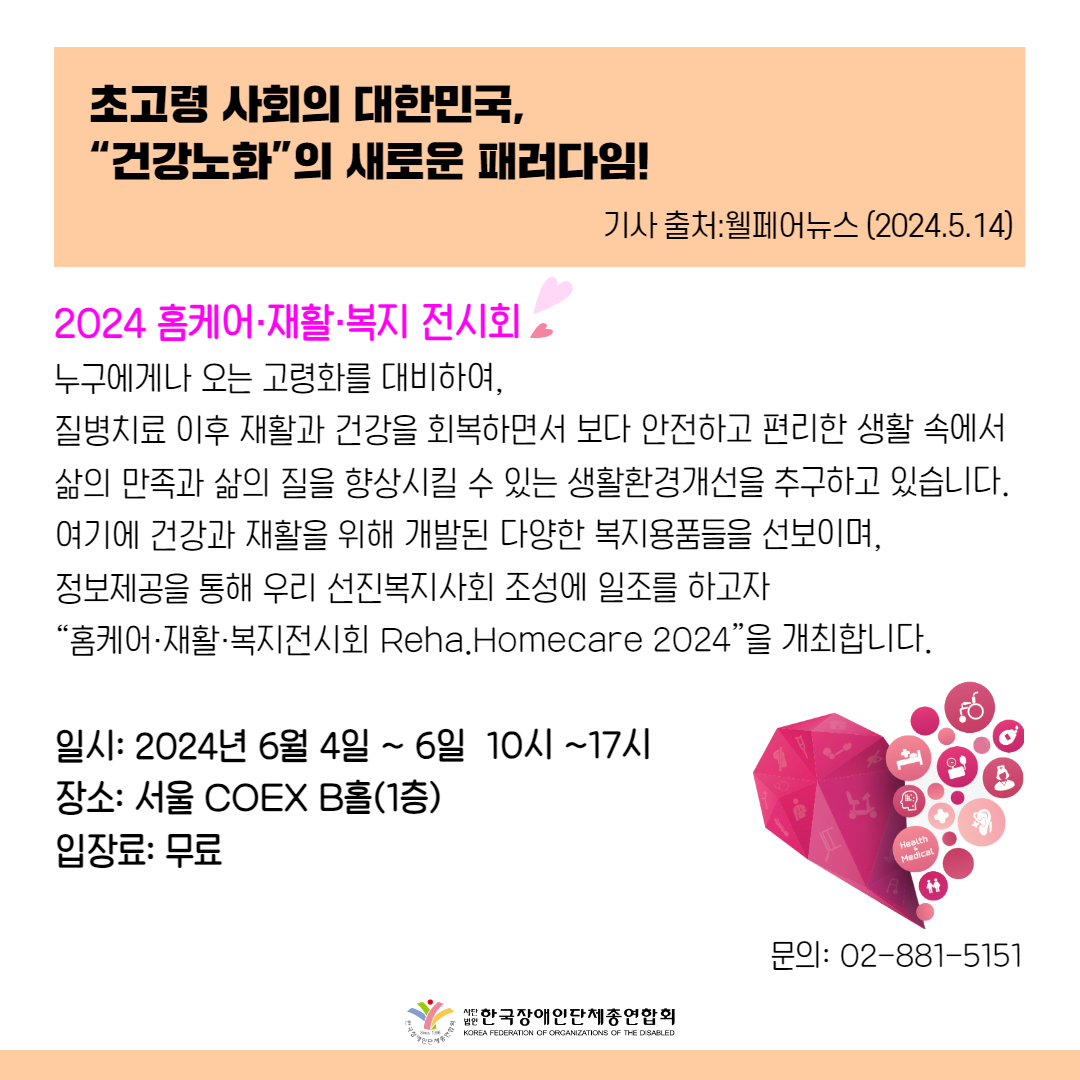 2024 홈케어·재활·복지 전시회 누구에게나 오는 고령화를 대비하여,  질병치료 이후 재활과 건강을 회복하면서 보다 안전하고 편리한 생활 속에서 삶의 만족과 삶의 질을 향상시킬 수 있는 생활환경개선을 추구하고 있습니다. 여기에 건강과 재활을 위해 개발된 다양한 복지용품들을 선보이며,  정보제공을 통해 우리 선진복지사회 조성에 일조를 하고자  “홈케어·재활·복지전시회 Reha.Homecare 2024”을 개최합니다.  일시: 2024년 6월 4일 ~ 6일  10시 ~17시 장소: 서울 COEX B홀(1층) 입장료: 무료 문의: 02-881-5151
