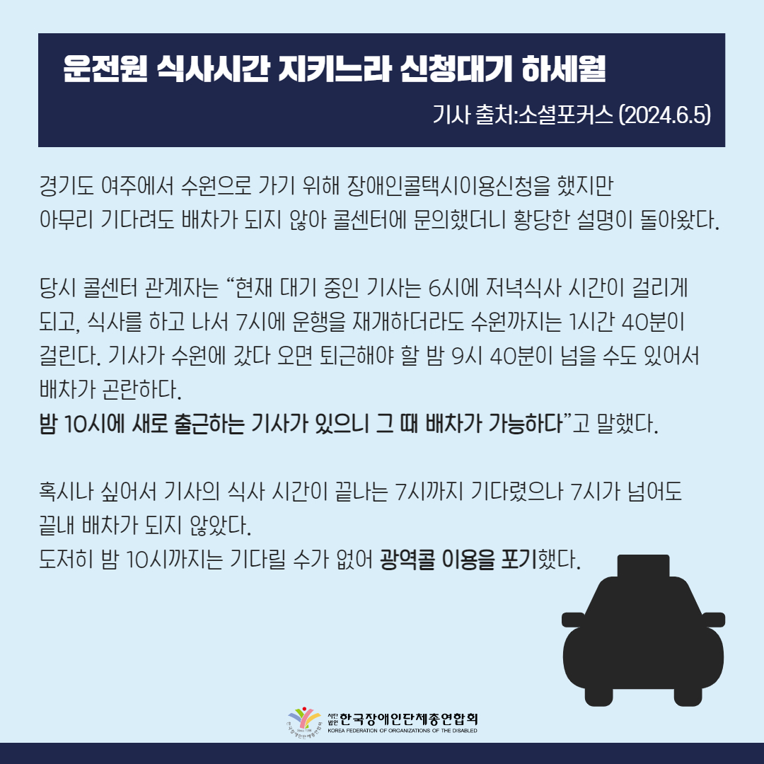 운전원 식사시간 지키느라 신청대기 하세월  경기도 여주에서 수원으로 가기 위해 장애인콜택시(장콜) 이용신청을 한 당사자는 아무리 기다려도 배차가 되지 않아 콜센터에 문의했더니 황당한 설명이 돌아왔다.  당시 콜센터 관계자는 “현재 대기 중인 기사는 6시에 저녁식사 시간이 걸리게 되고, 식사를 하고 나서 7시에 운행을 재개하더라도 수원까지는 1시간 40분이 걸린다. 기사가 수원에 갔다 오면 퇴근해야 할 밤 9시 40분이 넘을 수도 있어서 배차가 곤란하다. 밤 10시에 새로 출근하는 기사가 있으니 그 때 배차가 가능하다”고 말했다.  혹시나 싶어서 기사의 식사 시간이 끝나는 7시까지 기다렸으나 7시가 넘어도 끝내 배차가 되지 않았다. 도저히 밤 10시까지는 기다릴 수가 없어 광역콜 이용을 포기했다.
