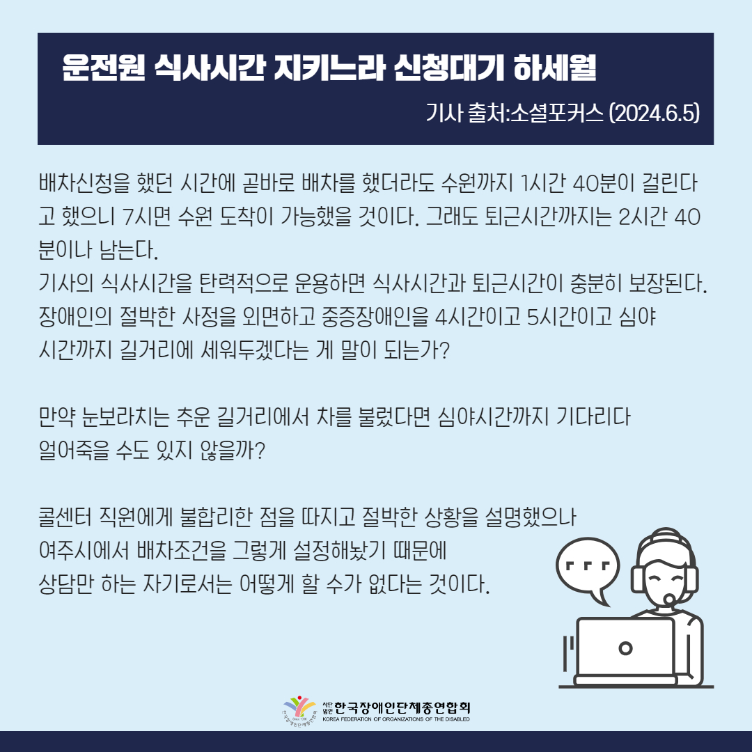 배차신청을 했던 시간에 곧바로 배차를 했더라도 수원까지 1시간 40분이 걸린다고 했으니 7시면 수원 도착이 가능했을 것이다. 그래도 퇴근시간까지는 2시간 40분이나 남는다. 기사의 식사시간을 탄력적으로 운용하면 식사시간과 퇴근시간이 충분히 보장된다. 장애인의 절박한 사정을 외면하고 중증장애인을 4시간이고 5시간이고 심야 시간까지 길거리에 세워두겠다는 게 말이 되는가?  만약 눈보라치는 추운 길거리에서 차를 불렀다면 심야시간까지 기다리다 얼어죽을 수도 있지 않을까?  콜센터 직원에게 불합리한 점을 따지고 절박한 상황을 설명했으나 여주시에서 배차조건을 그렇게 설정해놨기 때문에 상담만 하는 자기로서는 어떻게 할 수가 없다는 것이다.