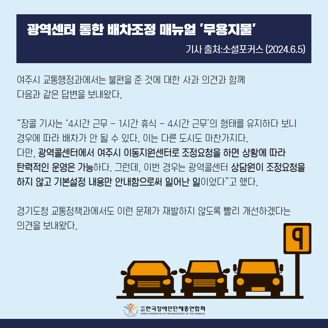여주시 교통행정과에서는 불편을 준 데 대한 사과 의견과 함께 다음과 같은 답변을 보내왔다.  시 교통행정과 관계자는 “장콜 기사는 ‘4시간 근무 - 1시간 휴식 - 4시간 근무’의 형태를 유지하다 보니 경우에 따라 배차가 안 될 수 있다. 이는 다른 도시도 마찬가지다. 다만, 광역콜센터에서 여주시 이동지원센터로 조정요청을 하면 상황에 따라 탄력적인 운영은 가능하다. 그런데, 이번 경우는 광역콜센터 상담원이 조정요청을 하지 않고 기본설정 내용만 안내함으로써 일어난 일이었다”고 했다.  경기도청 교통정책과에서도 이런 문제가 재발하지 않도록 빨리 개선하겠다는 의견을 보내왔다.