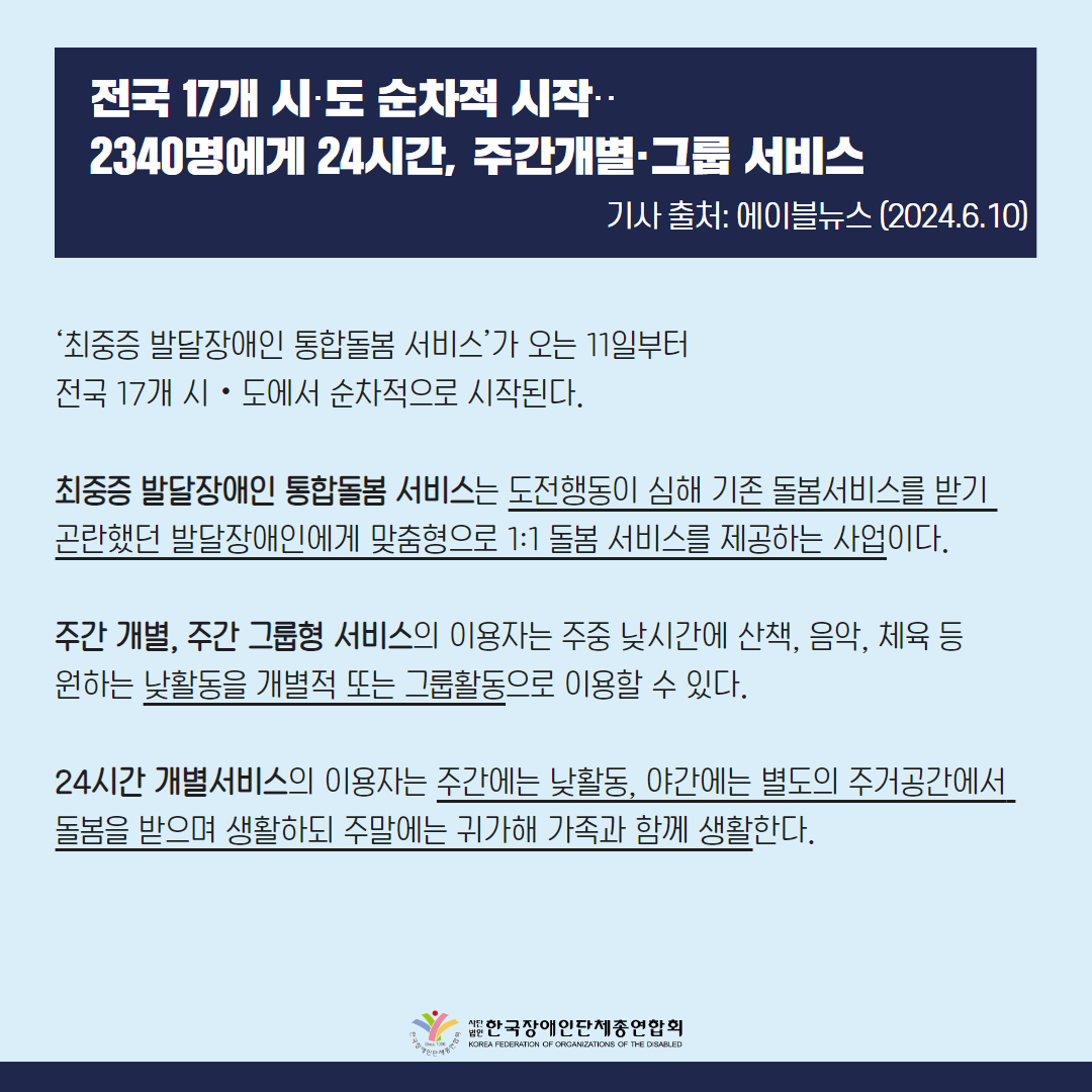 전국 17개 시도 순차적 시작, 2340명에게 24시간, 주간개별 그룹 서비스  ‘최중증 발달장애인 통합돌봄 서비스’가 오는 11일부터 전국 17개 시‧도에서 순차적으로 시작된다.  10일 보건복지부(장관 조규홍)에 따르면 최중증 발달장애인 통합돌봄 서비스는 도전행동이 심해 기존 돌봄서비스를 받기 곤란했던 발달장애인에게 맞춤형으로 1:1 돌봄 서비스를 제공하는 사업이다.   주간 개별, 주간 그룹형 서비스의 이용자는 주중 낮시간에 산책, 음악, 체육 등 원하는 낮활동을 개별적 또는 그룹활동으로 이용할 수 있다.  24시간 개별서비스의 이용자는 주간에는 낮활동, 야간에는 별도의 주거공간에서 돌봄을 받으며 생활하되 주말에는 귀가해 가족과 함께 생활한다.