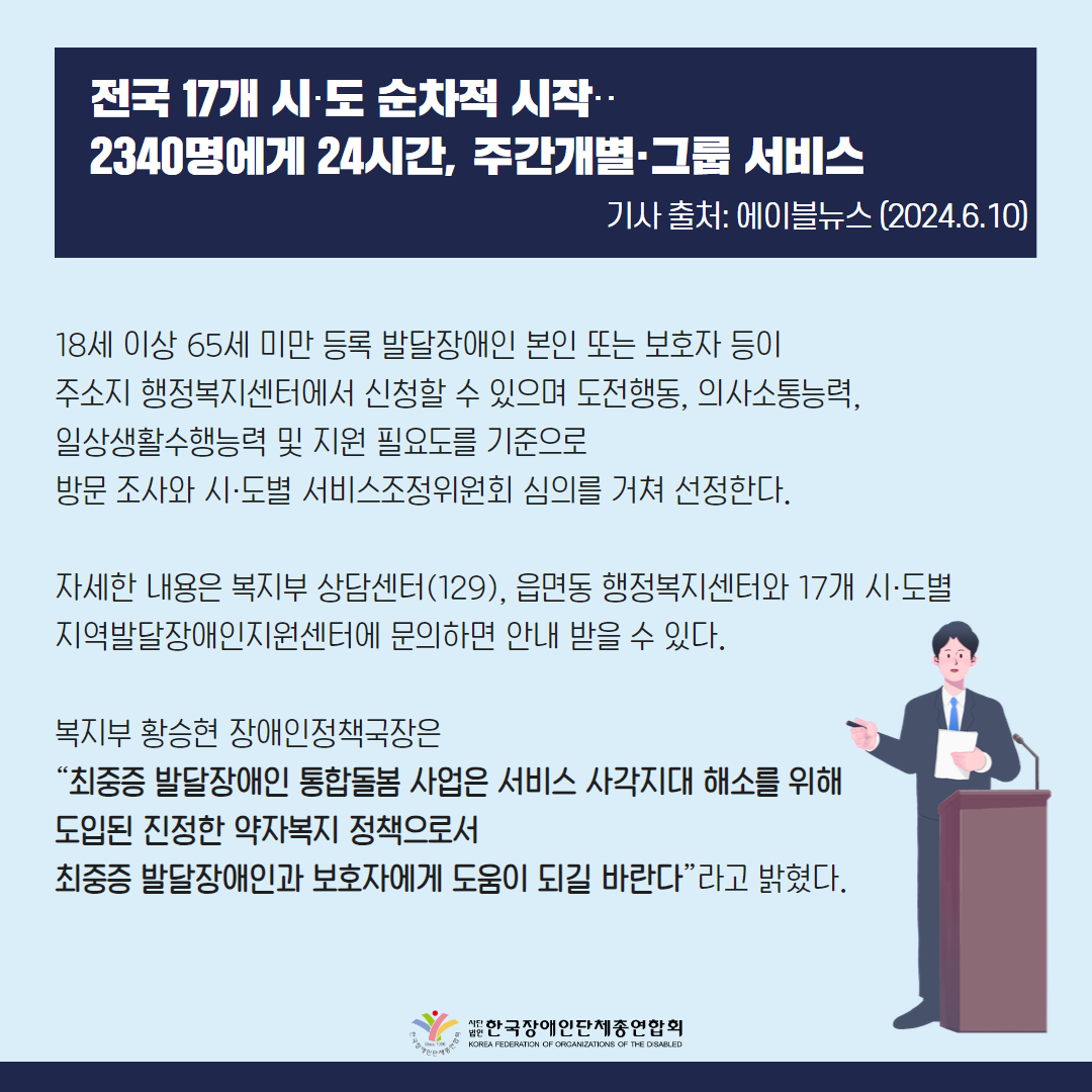 18세 이상 65세 미만 등록 발달장애인 본인 또는 보호자 등이 주소지 행정복지센터에서 신청할 수 있으며 도전행동, 의사소통능력, 일상생활수행능력 및 지원 필요도를 기준으로 방문 조사와 시·도별 서비스조정위원회 심의를 거쳐 선정한다.  자세한 내용은 복지부 상담센터(129), 읍면동 행정복지센터와 17개 시·도별 지역발달장애인지원센터에 문의하면 안내 받을 수 있다.  복지부 황승현 장애인정책국장은 “최중증 발달장애인 통합돌봄 사업은 서비스 사각지대 해소를 위해 도입된 진정한 약자복지 정책으로서 최중증 발달장애인과 보호자에게 도움이 되길 바란다”라고 밝혔다.