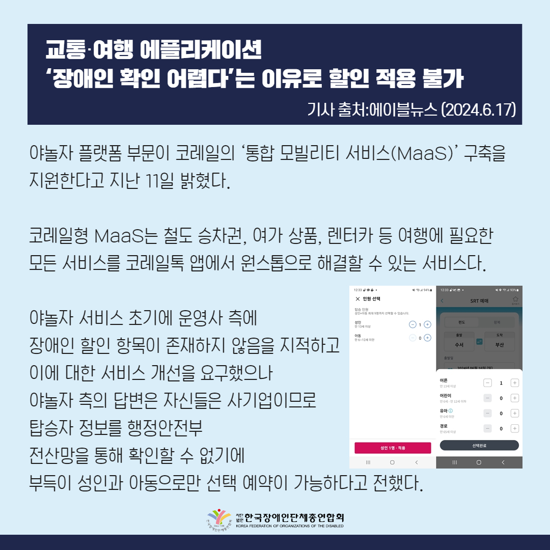 야놀자 플랫폼 부문이 코레일의 ‘통합 모빌리티 서비스(MaaS)’ 구축을 지원한다고 지난 11일 밝혔다.  코레일형 MaaS는 철도 승차권, 여가 상품, 렌터카 등 여행에 필요한 모든 서비스를 코레일톡 앱에서 원스톱으로 해결할 수 있는 서비스다.  야놀자 서비스 초기에 필자는 운영사 측에 장애인 할인 항목이 존재하지 않음을 지적하고 이에 대한 서비스 개선을 요구했으나 야놀자 측의 답변은 자신들은 사기업이므로 탑승자 정보를 행정안전부 전산망을 통해 확인할 수 없기에 부득이 성인과 아동으로만 선택 예약이 가능하다고 전했다. 