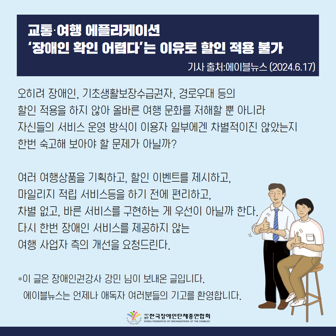 오히려 장애인, 기초생활보장수급권자, 경로우대 등의 할인 적용을 하지 않아 올바른 여행 문화를 저해할 뿐 아니라 자신들의 서비스 운영 방식이 이용자 일부에겐 차별적이진 않았는지 한번 숙고해 보아야 할 문제가 아닐까?  여러 여행상품을 기획하고, 할인 이벤트를 제시하고, 마일리지 적립 서비스등을 하기 전에 편리하고, 차별 없고, 바른 서비스를 구현하는 게 우선이 아닐까 한다. 다시 한번 장애인 서비스를 제공하지 않는 여행 사업자 측의 개선을 요청드린다.