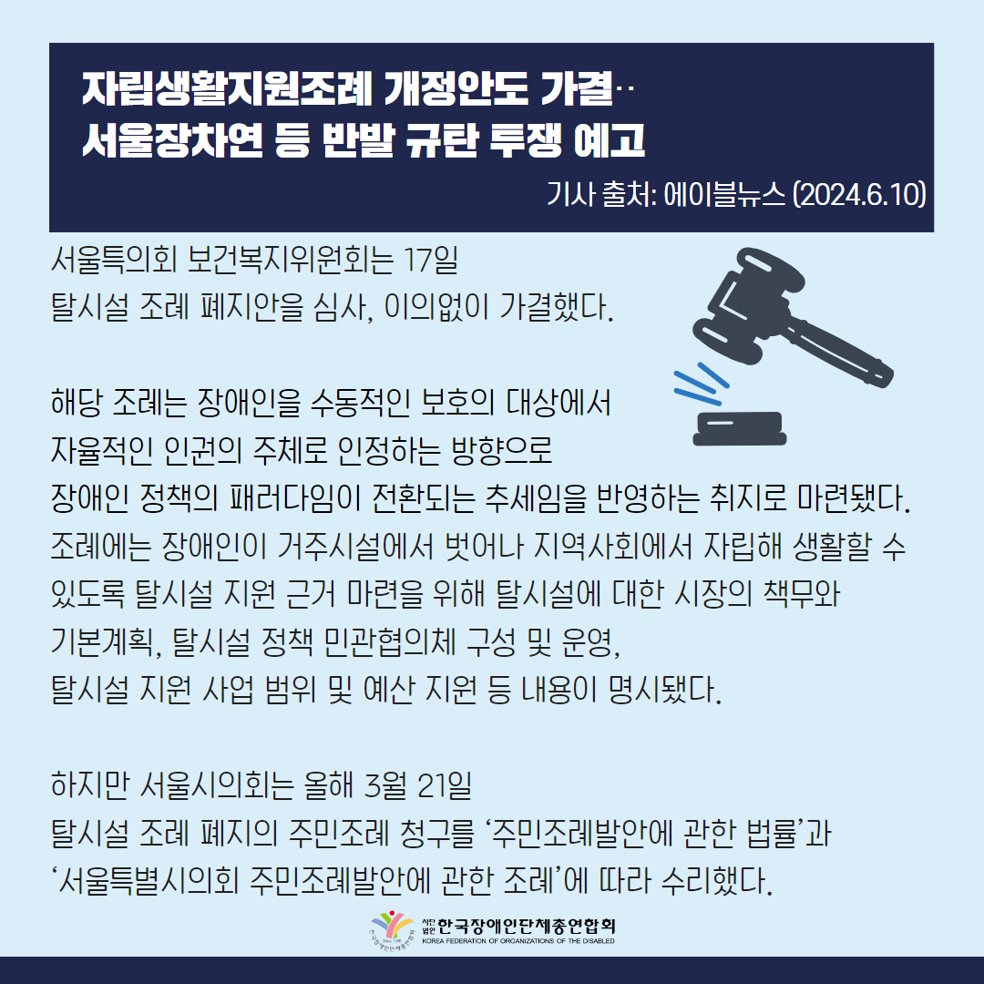 서울특의회 보건복지위원회는 17일 탈시설 조례 폐지안을 심사, 이의없이 가결했다. 해당 조례는 장애인을 수동적인 보호의 대상에서 자율적인 인권의 주체로 인정하는 방향으로 장애인 정책의 패러다임이 전환되는 추세임을 반영하는 취지로 마련됐다. 조례에는 장애인이 거주시설에서 벗어나 지역사회에서 자립해 생활할 수 있도록 탈시설 지원 근거 마련을 위해 탈시설에 대한 시장의 책무와 기본계획, 탈시설 정책 민관협의체 구성 및 운영, 탈시설 지원 사업 범위 및 예산 지원 등 내용이 명시됐다.  하지만 서울시의회는 올해 3월 21일 탈시설 조례 폐지의 주민조례 청구를 ‘주민조례발안에 관한 법률’과 ‘서울특별시의회 주민조례발안에 관한 조례’에 따라 수리했다.