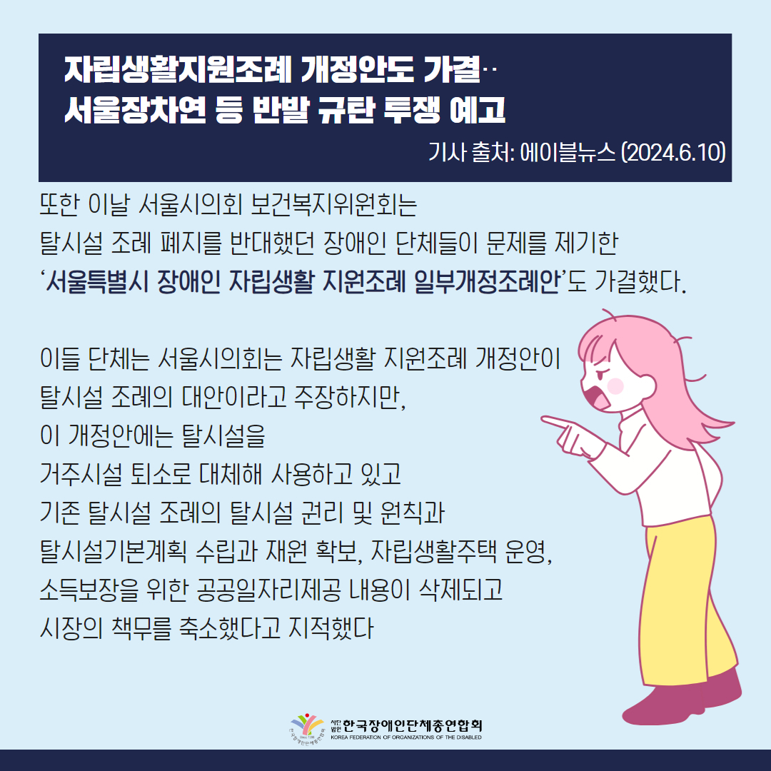 또한 이날 서울시의회 보건복지위원회는 탈시설 조례 폐지를 반대했던 장애인 단체들이 문제를 제기한 ‘서울특별시 장애인 자립생활 지원조례 일부개정조례안’(이하 자립생활 지원조례 개정안)도 가결했다.  이들 단체는 서울시의회는 자립생활 지원조례 개정안이 탈시설 조례의 대안이라고 주장하지만, 이 개정안에는 탈시설을 거주시설 퇴소로 대체해 사용하고 있고 기존 탈시설 조례의 탈시설 권리 및 원칙과 탈시설기본계획 수립과 재원 확보, 자립생활주택 운영, 소득보장을 위한 공공일자리제공 내용이 삭제되고 시장의 책무를 축소했다고 지적했다
